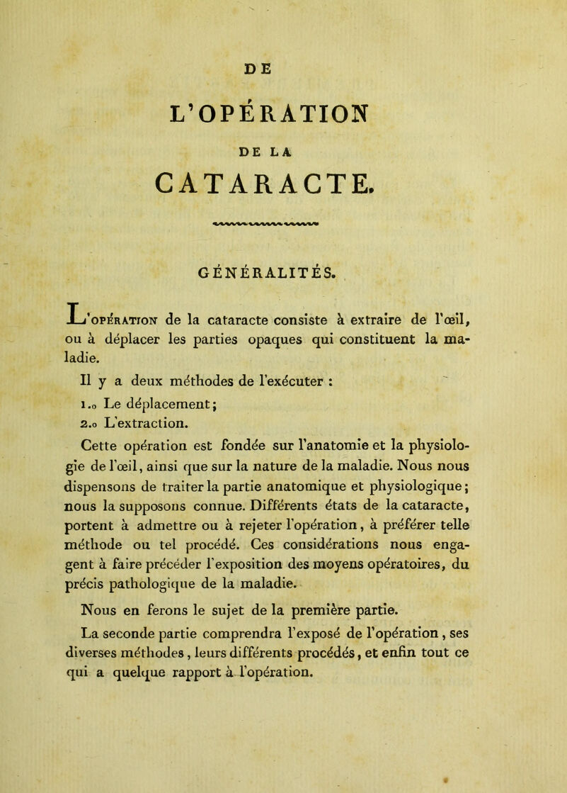 DE L’OPÉRATION DE LA CATARACTE. GÉNÉRALITÉS. L’op^ratton de la cataracte consiste à extraire de l'œil, ou à déplacer les parties opaques qui constituent la ma- ladie. Il y a deux méthodes de l’exécuter : 1.0 Le déplacement; 2.0 L’extraction. Cette opération est fondée sur l’anatomie et la physiolo- gie de l’œil, ainsi que sur la nature de la maladie. Nous nous dispensons de traiter la partie anatomique et physiologique ; nous la supposons connue. Différents états de la cataracte, portent à admettre ou à rejeter l’opération, à préférer telle méthode ou tel procédé. Ces considérations nous enga- gent à faire précéder l’exposition des moyens opératoires, du précis pathologique de la maladie. Nous en ferons le sujet de la première partie. La seconde partie comprendra l’exposé de l’opération , ses diverses méthodes, leurs différents procédés, et enfin tout ce qui a quelque rapport à l’opération.