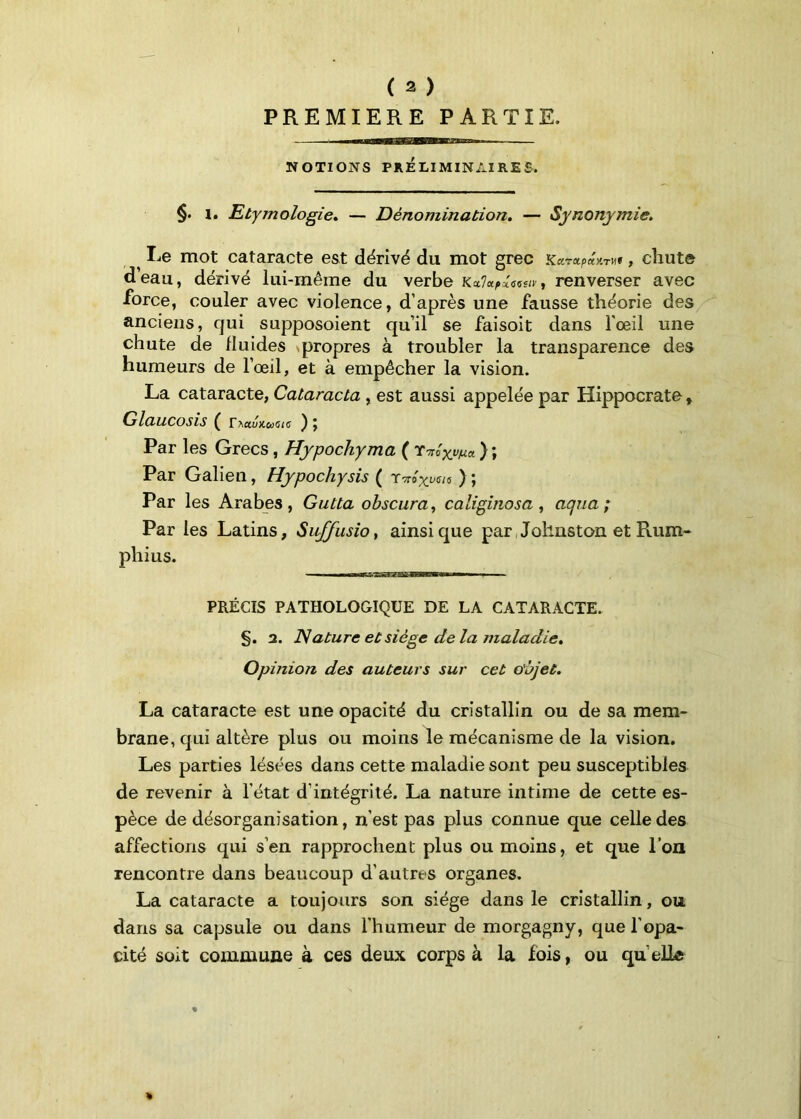 PREMIERE PARTIE. NOTIONS PRÉLIMINAIRES. §. 1. Etymologie* — Dénomination. — Synonymie. ^ Le mot cataracte est dérivé du mot grec KarapaHru» , chute deau, dérivé lui-même du verbe Kctlupxaeitv , renverser avec ■force, couler avec violence, d’après une fausse théorie des anciens, qui supposoient qu’il se faisoit dans l'œil une chute de fluides propres à troubler la transparence des humeurs de l’œil, et à empêcher la vision. La cataracte, Cataracta , est aussi appelée par Hippocrate, Glaucosis ( r^ctunumc Par les Grecs, Hypochyma ( r-nlyyna } ; Par Galien, Hypochysis ( T'Trâyjjcis ) J Par les Arabes, Gutta obscura, caliginosa , aqua ; Par les Latins, Siiffusio, ainsique par Johnston et Rum- phius. —— n ■ —i ■1 i ■ PRÉCIS PATHOLOGIQUE DE LA CATARACTE. §. a. Nature et siège delà maladie. Opinion des auteurs sur cet objet. La cataracte est une opacité du cristallin ou de sa mem- brane, qui altère plus ou moins le mécanisme de la vision. Les parties lésées dans cette maladie sont peu susceptibles de revenir à l’état d’intégrité. La nature intime de cette es- pèce de désorganisation, n’est pas plus connue que celle des affections qui s’en rapprochent plus ou moins, et que l’on rencontre dans beaucoup d’autres organes. La cataracte a toujours son siège dans le cristallin, ou dans sa capsule ou dans l’humeur de morgagny, que l’opa- cité soit commune à ces deux corps à la fois, ou quelle