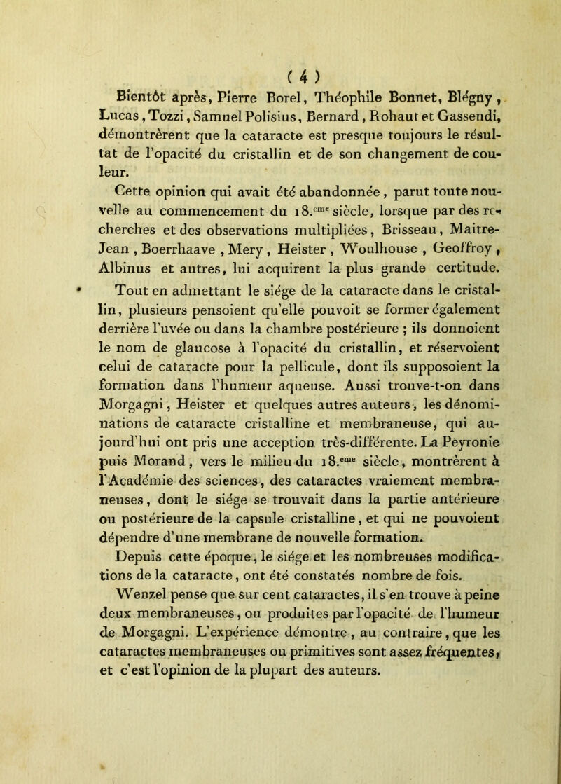 Bientôt après, Pierre Borel, Théophile Bonnet, Blégny, Lucas, Tozzi, Samuel Polisius, Bernard, Rohaut et Gassendi, démontrèrent que la cataracte est presque toujours le résul- tat de l’opacité du cristallin et de son changement de cou- leur. Cette opinion qui avait été abandonnée , parut toute nou- velle au commencement du i8.<mc siècle, lorsque par des ro cherches et des observations multipliées, Brisseau, Maitre- Jean , Boerrliaave , Mery , Heister , Woulhouse , Geoffroy t Albinus et autres, lui acquirent la plus grande certitude. Tout en admettant le siège de la cataracte dans le cristal- lin, plusieurs pensoient qu’elle pou voit se former également derrière l’uvée ou dans la chambre postérieure ; ils donnoient le nom de glaucose à l’opacité du cristallin, et réservoient celui de cataracte pour la pellicule, dont ils supposoient la formation dans l’humeur aqueuse. Aussi trouve-t-on dans Morgagni, Heister et quelques autres auteurs, les dénomi- nations de cataracte cristalline et membraneuse, qui au- jourd’hui ont pris une acception très-différente. La Peyronie puis Morand, vers le milieu du i8.eme siècle, montrèrent à l’Académie des sciences, des cataractes vraiement membra- neuses , dont le siège se trouvait dans la partie antérieure ou postérieure de la capsule cristalline, et qui ne pouvoient dépendre d’une membrane de nouvelle formation. Depuis cette époque, le siège et les nombreuses modifica- tions de la cataracte, ont été constatés nombre de fois. Wenzel pense que sur cent cataractes, il s’en trouve à peine deux membraneuses , ou produites par l'opacité de l'humeur de Morgagni. L’expérience démontre, au contraire, que les cataractes membraneuses ou primitives sont assez fréquentes» et c’est l’opinion de la plupart des auteurs.