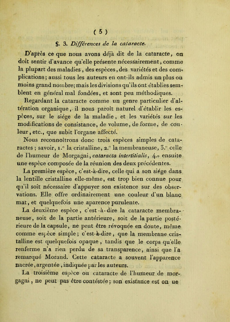 §. 3. Différences de la cataracte. D’après ce que nous avons déjà dit de la cataracte, on doit sentir d’avance quelle présente nécessairement, comme la plupart des maladies , des espèces, des variétés et des com- plications ; aussi tous les auteurs en ont-ils admis un plus ou moins grand nombre; mais les divisions qu’ils ont établies sem- blent en général mal fondées, et sont peu méthodiques. Regardant la cataracte comme un genre particulier d’al- tération organique, il nous paroît naturel d’établir les es- peces, sur le siège de la maladie , et les variétés sur les modifications de consistance, de volume, déformé, de cou- leur, etc., que subit l’organe affecté. Nous reconnoîtrons donc trois espèces simples de cata- ractes ; savoir, i.° la cristalline, 2.° la membraneuse, 3. celle de l’humeur de Morgagni, calaracta intertitialis, 4-° ensuite une espèce composée de la réunion des deux précédentes. La première espèce, c’est-à-dire, celle qui a son siège dans la lentille cristalline elle-même, est trop bien connue pour qu’il soit nécessaire d’appuyer son existence sur des obser- vations. Elle offre ordinairement une couleur d’un blanc mat, et quelquefois une aparence purulente. La deuxième espèce, c’est-à-dire la cataracte membra- - neuse, soit de la partie antérieure, soit de la partie posté- rieure de la capsule, ne peut être révoquée en doute, même comme espèce simple; c’est-à-dire, que la membrane cris- talline est quelquefois opaque , tandis que le corps qu’elle renferme n’a rien perdu de sa transparence, ainsi que l'a remarqué Morand. Cette cataracte a souvent l’apparence nacrée, argentée , indiquée par les auteurs. La troisième espèce ou cataracte de l’humeur de mor- gagni , ne peut pas être contéstée ; son existance est on ue