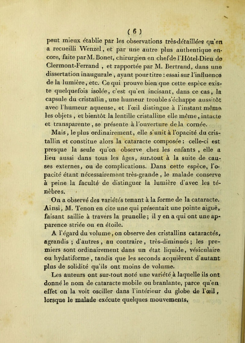 peut mieux établie par les observations très-détaillées qu’en a recueilli Wenzel, et par une autre plus authentique en- core, faite parM. Bonet, chirurgien en chefde l’Hôtel-Dieu de Clermont-Ferrand , et rapportée par M. Bertrand, dans une dissertation inaugurale , ayant pour titre : essai sur l'influence de la lumière, etc. Ce qui prouve bien que cette espèce exis- te quelquefois isolée, c’est qu’en incisant, dans ce cas, la capsule du cristallin, une humeur trouble s’échappe aussitôt avec l’humeur aqueuse, et l’œil distingue à l’instant même les objets , et bientôt la lentilie cristalline elle même, intacte et transparente , se présente à l’ouverture delà cornée. Mais , le plus ordinairement, elle s’unit à l’opacité du cris- tallin et constitue alors la cataracte composée ; celle-ci est presque la seule qu’on observe chez les enfants , elle a lieu aussi dans tous les âges, sur-tout à la suite de cau- ses externes, ou de complications. Dans cette espèce, l’o- pacité étant nécessairement très-grande , le malade conserve à peine la faculté de distinguer la lumière d’avec les té- nèbres. On a observé des variétés tenant à la forme de la cataracte. Ainsi, M. Tenon en cite une qui présentait une pointe aiguë, faisant saillie à travers la prunelle ; il y en a qui ont une ap- parence striée ou en étoile. A l’égard du volume, on observe des cristallins cataractés, agrandis ; d’autres , au contraire , très-diminués ; les pre- miers sont ordinairement dans un état liquide, vésiculaire ou hydatiforme , tandis que les seconds acquièrent d’autant plus de solidité qu’ils ont moins de volume. Les auteurs ont sur-tout noté une variété à laquelle ils ont donné le nom de cataracte mobile ou branlante, parce qu’en effet on la voit osciller dans l’intérieur du globe de l’œil, lorsque le malade exécute quelques mouvements,
