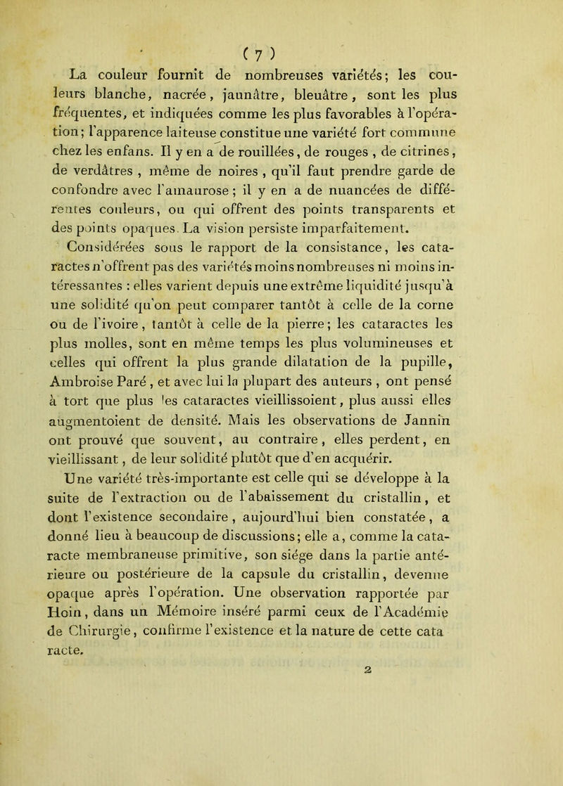 La couleur fournit de nombreuses variétés; les cou- leurs blanche, nacrée, jaunâtre, bleuâtre, sont les plus fréquentes, et indiquées comme les plus favorables à l’opéra- tion; l’apparence laiteuse constitue une variété fort commune chez les enfans. Il y en a de rouillées, de rouges , de citrines, de verdâtres , même de noires , qu’il faut prendre garde de confondre avec l'amaurose ; il y en a de nuancées de diffé- rentes couleurs, ou qui offrent des points transparents et des points opaques. La vision persiste imparfaitement. Considérées sous le rapport de la consistance, les cata- ractes n’offrent pas des variétés moins nombreuses ni moins in- téressantes : elles varient depuis une extrême liquidité jusqu’à une solidité qu’on peut comparer tantôt à celle de la corne ou de l’ivoire, tantôt à celle de la pierre; les cataractes les plus molles, sont en même temps les plus volumineuses et celles qui offrent la plus grande dilatation de la pupille, Ambroise Paré , et avec lui la plupart des auteurs , ont pensé à tort que plus les cataractes vieillissoient, plus aussi elles augmentaient de densité. Mais les observations de Tannin ont prouvé que souvent, au contraire, elles perdent, en vieillissant, de leur solidité plutôt que d’en acquérir. Une variété très-importante est celle qui se développe à la suite de l’extraction ou de l’abaissement du cristallin, et dont l’existence secondaire, aujourd’hui bien constatée, a donné lieu à beaucoup de discussions; elle a, comme la cata- racte membraneuse primitive, son siège dans la partie anté- rieure ou postérieure de la capsule du cristallin, devenue opaque après l’opération. Une observation rapportée par Hoin, dans un Mémoire inséré parmi ceux de l’Académie de Chirurgie, confirme l’existence et la nature de cette cata racte. 2