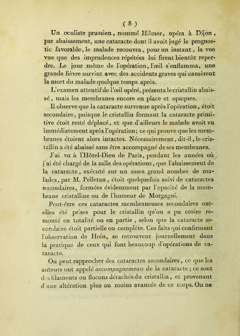 Un oculiste prussien , nommé Hilmer, opéra à Dijon, par abaissement, une cataracte dont il avoit jugé le prognos- tic favorable, le malade recouvra, pour un instant, la vue vue que des imprudences répétées lui firent bientôt reper- dre. Le jour même de l’opération, l’œil s’enflamma, une grande fièvre survint avec des accidents graves qui causèrent la mort du malade quelque temps après. L’examen attentif de l'œil opéré, présenta le cristallin abais- sé , mais les membranes encore en place et opaques. Il observe que la cataracte survenue après l’opération, étoit secondaire, puisque le cristallin formant la cataracte primi- tive étoit resté déplacé, et que d’ailleurs le malade avoit vu immédiatement après l’opération; ce qui prouve que les mem- branes étoient alors intactes. Nécessairement, dit-il, le cris- tallin a été abaissé sans être accompagné de ses membranes. J’ai vu à l’Hôtel-Dieu de Paris, pendant les années où j’ai été chargé de la salle des opérations, que l’abaissement de la cataracte , exécuté sur un assez grand nombre de ma» lades,par M. Pelletan, étoit quelquefois suivi de cataractes secondaires, formées évidemment par l’opacité de la mem- brane cristalline ou de l’humeur de Morgagni. Peut-être ces cataractes membraneuses secondaires ont- elles été prises pour le cristallin qu’on a pu croire re- monté en totalité ou en partie , selon que la cataracte se- condaire étoit partielle ou complète. Ces faits qui confirment l’observation de Hoin, se retrouvent journellement dans la pratique de ceux qui font beaucoup d’opérations de ca- taracte. On peut rapprocher des cataractes secondaires , ce que les auteurs ont appelé accompagnements de la cataracte ; ce sont des filaments ou flocons détachés du cristallin, et provenant d une altération plus ou moins avancée de ce corps. On ne