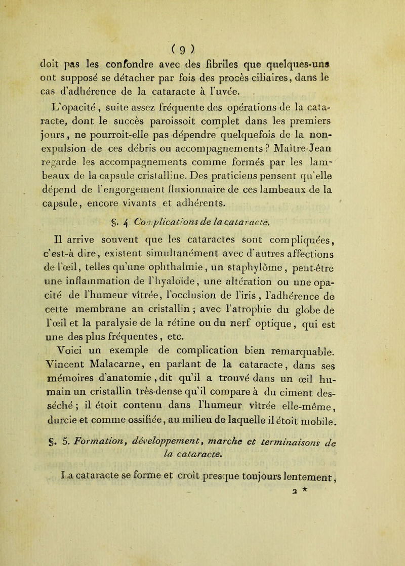 doit pas les confondre avec des fibriles que quelques-una ont supposé se détacher par fois des procès ciliaires, dans le cas d’adhérence de la cataracte à l’uvée. L’opacité , suite assez fréquente des opérations de la cata- racte, dont le succès paroissoit complet dans les premiers jours , ne pourroit-elle pas dépendre quelquefois de la non- expulsion de ces débris ou accompagnements? Maître-Jean regarde les accompagnements comme formés par les lam- beaux de la capsule cristalline. Des praticiens pensent qu’elle dépend de l’engorgement fluxionnaire de ces lambeaux de la capsule, encore vivants et adhérents. g. /t Cou plicat/onsde lacaiaracte. Il arrive souvent que les cataractes sont compliquées, c’est-à dire, existent simultanément avec d’autres affections de l’œil, telles qu’une ophthalmie, un staphylôme, peut-être une inflammation de l’hyaloïde, une altération ou une opa- cité de l'humeur vitrée, l’occlusion de l’iris, l’adhérence de cette membrane an cristallin ; avec l’atrophie du globe de l’œil et la paralysie de la rétine ou du nerf optique , qui est une des pins fréquentes , etc. Voici un exemple de complication bien remarquable. Vincent Malacarne, en parlant de la cataracte, dans ses mémoires d’anatomie , dit qu’il a trouvé dans un œil hu- main un cristallin très-dense qu’il compare à du ciment des- séché ; il étoit contenu dans l'humeur vitrée elle-même, durcie et comme ossifiée, au milieu de laquelle il étoit mobile. g. 5. Formation, développement, marche et terminaisons de la cataracte. l a cataracte se forme et croît presque toujours lentement,