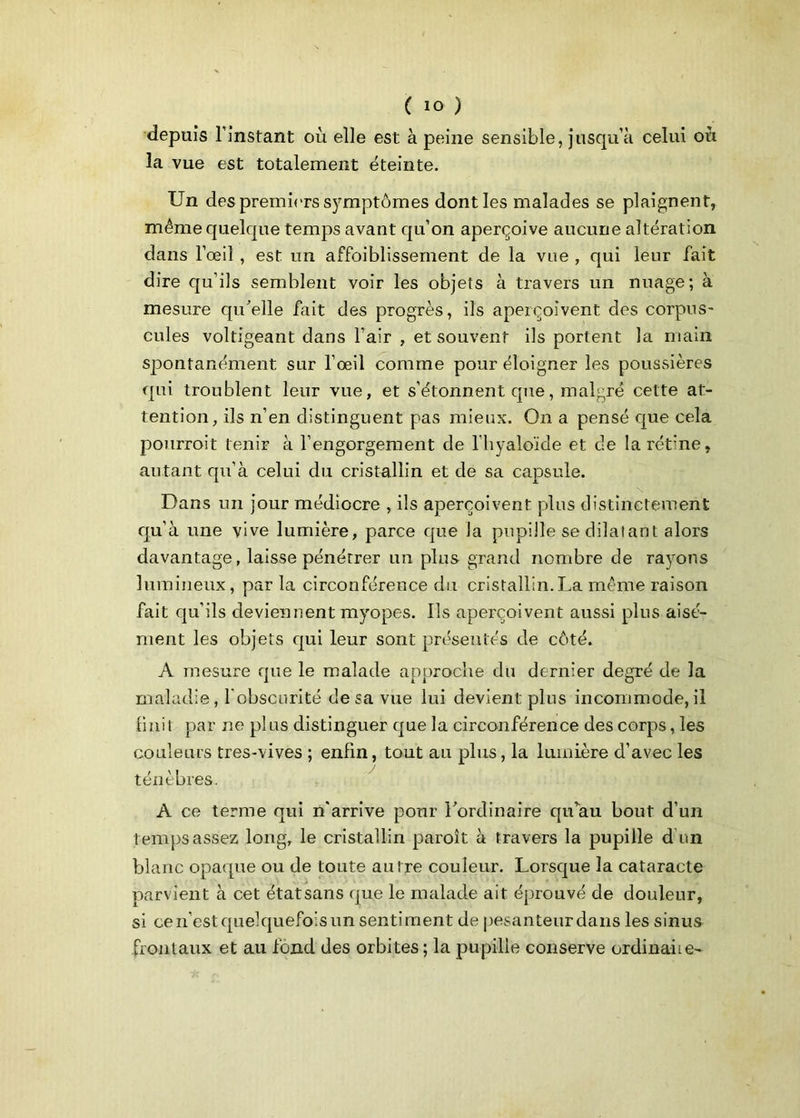 depuis l’instant où elle est à peine sensible, jusqu’à celui où la vue est totalement éteinte. Un des premiers symptômes dont les malades se plaignent, même quelque temps avant qu’on aperçoive aucune altération dans l’œil , est un affoiblissement de la vue , qui leur fait dire qu’ils semblent voir les objets à travers un nuage; à mesure qu'elle fait des progrès, ils aperçoivent des corpus- cules voltigeant dans l’air , et souvent ils portent la main spontanément sur l’œil comme pour éloigner les poussières qui troublent leur vue, et s’étonnent que, malgré cette at- tention, ils n’en distinguent pas mieux. On a pensé que cela pourrait tenir à l’engorgement de l'hyaloïde et de la rétine, autant qu’à celui du cristallin et de sa capsule. Dans un jour médiocre , ils aperçoivent plus distinctement qu’à une vive lumière, parce que la pupille se dilatant alors davantage, laisse pénétrer un plus grand nombre de rayons lumineux, par la circonférence du cristallin.La même raison fait qu’ils deviennent myopes. Ils aperçoivent aussi plus aisé- ment les objets qui leur sont présentés de côté. A mesure que le malade approche du dernier degré de la maladie, l’obscurité de sa vue lui devient plus incommode, il finit par ne plus distinguer que la circonférence des corps, les couleurs tres-vives ; enfin, tout au plus, la lumière d’avec les ténèbres. A ce terme qui n’arrive pour l'ordinaire qu’au bout d’un temps assez long, le cristallin paraît à travers la pupille d’un blanc opaque ou de toute antre couleur. Lorsque la cataracte parvient à cet étatsans que le malade ait éprouvé de douleur, si ce n’est quelquefois un sentiment de pesanteur dans les sinus frontaux et au fond des orbites ; la pupille conserve ordinahe-