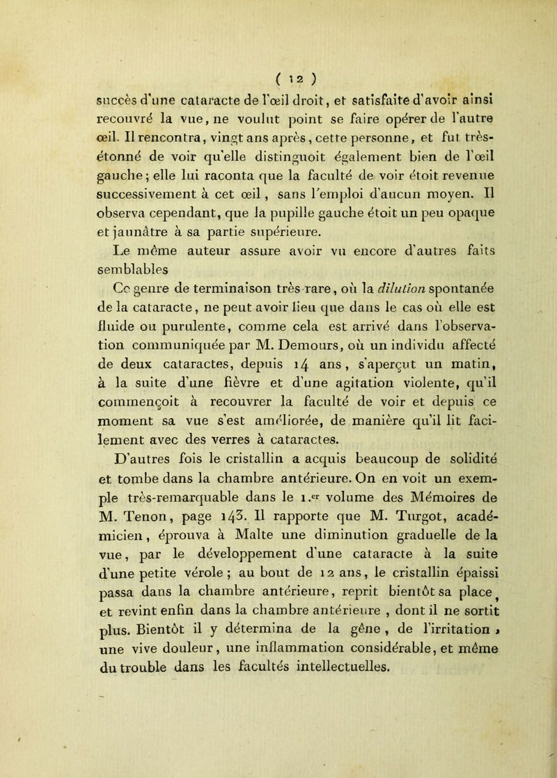 succès d'une cataracte de l'œil droit, et satisfaite d'avoir ainsi recouvré la vue, ne voulut point se faire opérer de l’autre œil. Il rencontra, vingt ans après , cette personne, et fut très- étonné de voir qu'elle distinguoit également bien de l’œil gauche ; elle lui raconta que la faculté de voir étoit revenue successivement à cet œil, sans l'emploi d’aucun moyen. Il observa cependant, que la pupille gauche étoit un peu opaque et jaunâtre à sa partie supérieure. Le même auteur assure avoir vu encore d’autres faits semblables Ce genre de terminaison très rare, où la dilution spontanée de la cataracte, ne peut avoir lieu que dans le cas où elle est fluide ou purulente, comme cela est arrivé dans l’observa- tion communiquée par M. Demours, où un individu affecté de deux cataractes, depuis 14 ans, s’aperçut un matin, à la suite d’une fièvre et d’une agitation violente, qu’il commençoit à recouvrer la faculté de voir et depuis ce moment sa vue s’est améliorée, de manière qu’il lit faci- lement avec des verres à cataractes. D’autres fois le cristallin a acquis beaucoup de solidité et tombe dans la chambre antérieure. On en voit un exem- ple très-remarquable dans le i.« volume des Mémoires de M. Tenon, page 14^. Il rapporte que M. Turgot, acadé- micien , éprouva à Malte une diminution graduelle de la vue, par le développement d’une cataracte à la suite d’une petite vérole ; au bout de 12 ans, le cristallin épaissi passa dans la chambre antérieure, reprit bientôt sa place et revint enfin dans la chambre antérieure , dont il ne sortit plus. Bientôt il y détermina de la gêne , de l’irritation > une vive douleur, une inflammation considérable, et même du trouble dans les facultés intellectuelles.
