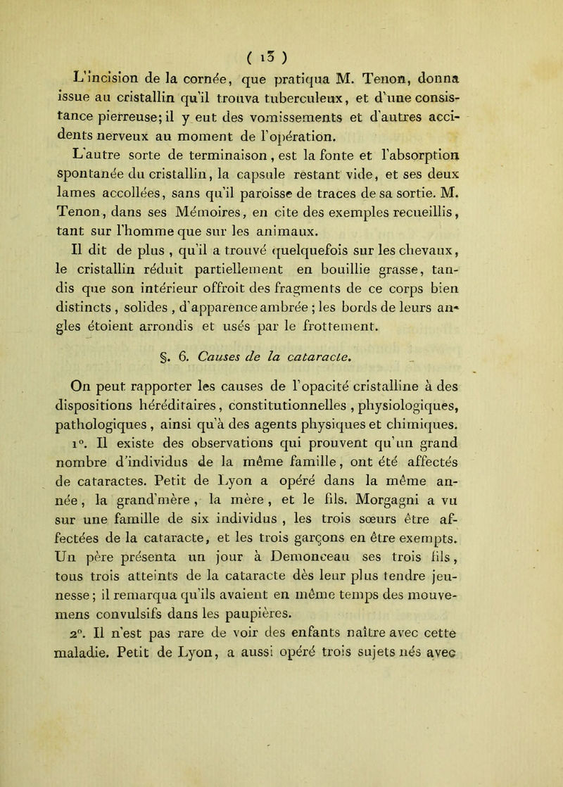 L’incision de la cornée, que pratiqua M. Tenon, donna issue au cristallin qu’il trouva tuberculeux, et d’une consis- tance pierreuse; il y eut des vomissements et d’autres acci- dents nerveux au moment de l’opération. L'autre sorte de terminaison , est la fonte et l’absorption spontanée du cristallin, la capsule restant vide, et ses deux lames accollées, sans qu’il paroisse de traces de sa sortie. M. Tenon, dans ses Mémoires, en cite des exemples recueillis, tant sur l'homme que sur les animaux. Il dit de plus , qu’il a trouvé quelquefois sur les chevaux, le cristallin réduit partiellement en bouillie grasse, tan- dis que son intérieur offrait des fragments de ce corps bien distincts , solides , d’apparence ambrée ; les bords de leurs an* gles étoient arrondis et usés par le frottement. §. 6. Causes de la cataracLe. On peut rapporter les causes de l’opacité cristalline à des dispositions héréditaires, constitutionnelles , physiologiques, pathologiques , ainsi qu’à des agents physiques et chimiques. i°. Il existe des observations qui prouvent qu’un grand nombre d’individus de la même famille, ont été affectés de cataractes. Petit de Lyon a opéré dans la même an- née , la grand’mère , la mère , et le fils. Morgagni a vu sur une famille de six individus , les trois sœurs être af- fectées de la cataracte, et les trois garçons en être exempts. Un père présenta un jour à Demonceau ses trois fils, tous trois atteints de la cataracte dès leur plus tendre jeu- nesse; il remarqua qu’ils avaient en même temps des mouve* mens convulsifs dans les paupières. 20. Il n’est pas rare de voir des enfants naître avec cette maladie. Petit de Lyon, a aussi opéré trois sujets nés aveG