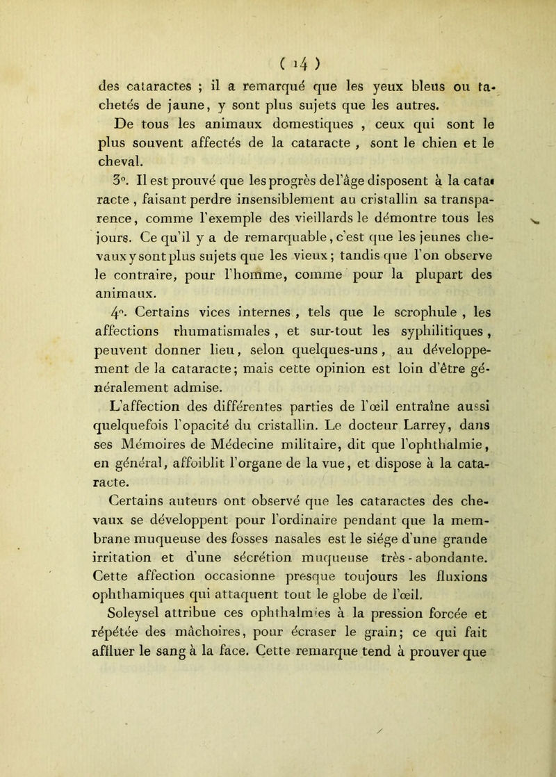 des cataractes ; il a remarqué que les yeux bleus ou ta- chetés de jaune, y sont plus sujets que les autres. De tous les animaux domestiques , ceux qui sont le plus souvent affectés de la cataracte , sont le chien et le cheval. 3°. Il est prouvé que les progrès de l’âge disposent à la cata* racte , faisant perdre insensiblement au cristallin sa transpa- rence, comme l’exemple des vieillards le démontre tous les jours. Ce qu’il y a de remarquable, c’est que les jeunes che- vauxysontplus sujets que les vieux; tandis que l’on observe le contraire, pour l’homme, comme pour la plupart des animaux. 4°. Certains vices internes , tels que le scrophule , les affections rhumatismales , et sur-tout les syphilitiques , peuvent donner lieu, selon quelques-uns, au développe- ment de la cataracte; mais cette opinion est loin d’être gé- néralement admise. L’affection des différentes parties de l’œil entraîne aussi quelquefois l’opacité du cristallin. Le docteur Larrey, dans ses Mémoires de Médecine militaire, dit que l’ophthalmie, en général, affoiblit l’organe de la vue, et dispose à la cata- racte. Certains auteurs ont observé que les cataractes des che- vaux se développent pour l’ordinaire pendant que la mem- brane muqueuse des fosses nasales est le siège d’une grande irritation et d’une sécrétion muqueuse très - abondante. Cette affection occasionne presque toujours les fluxions ophthamiques qui attaquent tout le globe de l’œil. Soleysel attribue ces ophthalmies à la pression forcée et répétée des mâchoires, pour écraser le grain; ce qui fait affluer le sang à la face. Cette remarque tend à prouver que