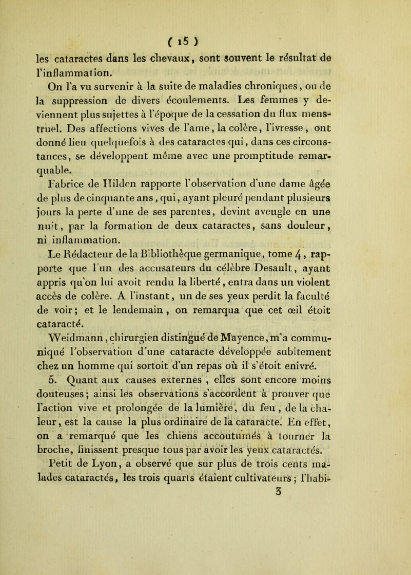 les cataractes dans les chevaux, sont souvent le résultat de l’inflammation. On l'a vu survenir à la suite de maladies chroniques, ou de la suppression de divers écoulements. Les femmes y de- viennent plus sujettes à l’époque de la cessation du flux mens- truel. Des affections vives de famé, la colère, l'ivresse, ont donné lieu quelquefois à des cataractes qui, dans ces circons- tances, se développent même avec une promptitude remar- quable. Fabrice de Ililden rapporte l’observation d'une dame âgée de pl us de cinquante ans, qui, ayant pleuré pendant plusieurs jours la perte d’une de ses parentes, devint aveugle en une nuit, par la formation de deux cataractes, sans douleur, ni inflammation. Le Rédacteur de la Bibliothèque germanique, tome 4 , rap- porte que l'un des accusateurs du célèbre Desault, ayant appris qu’on lui avoit rendu la liberté, entra dans un violent accès de colère. A l’instant, un de ses yeux perdit la faculté de voir ; et le lendemain , on remarqua que cet œil étoit cataracté. Weidmann, chirurgien distingué de Mayence, m’a commu- niqué l'observation d’une cataracte développée subitement chez un homme qui sortoit d’un répas où il s’étoit enivré. 5. Quant aux causes externes , elles sont encore moins douteuses ; ainsi les observations s’accordent à prouver que l’action vive et prolongée de la lumière, du feu, de la cha- leur , est la cause la plus ordinaire de la cataracte. En effet, on a remarqué que les chiens accoutumés à tourner la broche, finissent presque tous par avoir les yeux cataractés. Petit de Lyon, a observé que sur plus de trois cents ma- lades cataractés, les trois quarts étaient cultivateurs ; l’habi- 3