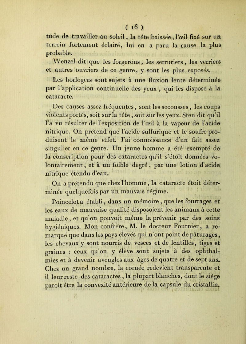 tude de travailler au soleil, la tête baissée , l’œil fixé sur un terreiu fortement éclairé, lui en a paru la cause la plus probable. Wenzel dit que les forgerons, les serruriers , les verriers et autres ouvriers de ce genre, y sont les plus exposés. Les horlogers sont sujets à une fluxion lente déterminée par Inapplication continuelle des yeux , qui les dispose à la cataracte. Des causes assez fréquentes, sont les secousses , les coups violents portés, soit sur la tête, soit sur les yeux. Sten dit qu’il l’a vu résulter de l’exposition de l’œil à la vapeur de l’acide nitrique. On prétend que l’acide sulfurique et le soufre pro- duisent le même eifet. J’ai connoissance d’un fait assez singulier en ce genre. Un jeune homme a été exempté de la conscription pour des cataractes qu’il s’étoit données vo- lontairement , et à un foible degré , par une lotion d’acide nitrique étendu d’eau. On a prétendu que chez l'homme, la cataracte étoit déter- minée quelquefois par un mauvais régime. Poincelot a établi, dans un mémoire , que les fourrages et les eaux de mauvaise qualité disposoient les animaux à cette maladie, et qu’on pouvoit même la prévenir par des soins hygiéniques. Mon confrère, M. le docteur Fournier, a re- marqué que dans les pays élevés qui n’ont point de pâturages, les chevaux y sont nourris de vesces et de lentilles, tiges et graines : ceux qu’on y élève sont sujets à des ophthal- mies et à devenir aveugles aux âges de quatre et de sept ans* Chez un grand nombre, la cornée redevient transparente et il leur reste des cataractes , la plupart blanches, dont le siège paroît être la convexité antérieure de la capsule du cristallin.