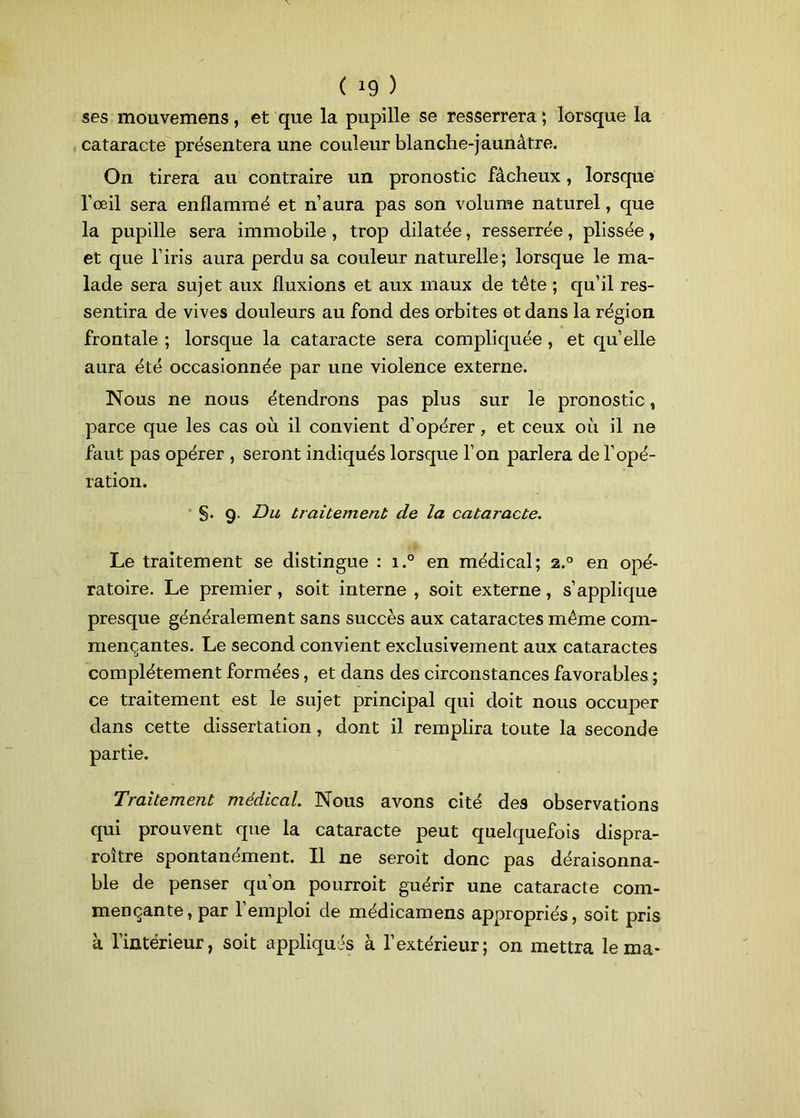 ses mouvemens, et que la pupille se resserrera ; lorsque la cataracte présentera une couleur blanche-jaunâtre. On tirera au contraire un pronostic fâcheux, lorsque l’œil sera enflammé et n’aura pas son volume naturel, que la pupille sera immobile , trop dilatée, resserrée, plissée, et que l’iris aura perdu sa couleur naturelle; lorsque le ma- lade sera sujet aux fluxions et aux maux de tête ; qu’il res- sentira de vives douleurs au fond des orbites et dans la région frontale ; lorsque la cataracte sera compliquée , et quelle aura été occasionnée par une violence externe. Nous ne nous étendrons pas plus sur le pronostic, parce que les cas où il convient d’opérer , et ceux où il 11e faut pas opérer , seront indiqués lorsque l’on parlera de l’opé- ration. §. 9. Du traitement de la cataracte. Le traitement se distingue : i.° en médical; 2.0 en opé- ratoire. Le premier, soit interne, soit externe, s’applique presque généralement sans succès aux cataractes même com- mençantes. Le second convient exclusivement aux cataractes complètement formées, et dans des circonstances favorables ; ce traitement est le sujet principal qui doit nous occuper dans cette dissertation, dont il remplira toute la seconde partie. Traitement médical. Nous avons cité des observations qui prouvent que la cataracte peut quelquefois dispra- roître spontanément. Il ne seroit donc pas déraisonna- ble de penser qu’on pourroit guérir une cataracte com- mençante, par 1 emploi de médicamens appropriés, soit pris à l’intérieur, soit appliqués à l’extérieur; on mettra le ma-