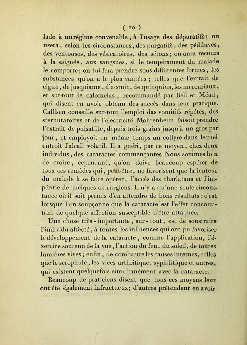 lade à unrégîme convenable , à l’usage des dépuratifs ; on usera, selon les circonstances, des purgatifs , des pédiluves, des ventouses, des vésicatoires, des sétons; on aura recours à la saignée, aux sangsues, si le tempérament du malade le comporte; on lui fera prendre sous différentes formes, les substances qu’on a le plus vantées ; telles que l’extrait de ciguë, de jusquiame , d’aconit, de quinquina, les mercuriaux , et sur-tout 'le calomélas , recommandé par Bell et Méad , qui disent en avoir obtenu des succès dans leur pratique. Callisen conseille sur-tout l’emploi das vomitifs répétés, des sternutatoires et de l’électricité. Molirenheim faisoit prendre l’extrait de pulsatille, depuis trois grains jusqu’à un gros par jour, et employoit en même temps un collyre dans lequel entroit l’alcali volatil. Il a guéri, par ce moyen, chez deux individus , des cataractes commençantes Nous sommes loin de croire, cependant, qu’on doive beaucoup espérer de tous ces remèdes qui, peut-être, ne favorisent que la lenteur du malade à se faire opérer, l’accès des charlatans et l’im- péritie de quelques chirurgiens. Il n’y a qu’une seule circons- tance où il soit permis d’en attendre de bons résultats ; c’est lorsque l’on soupçonne que la cataracte* est l’effet concomi- tant de quelque affection susceptible d’être attaquée. Une chose très - importante , sur-tout, est de soustraire l’individu affecté , à toutes les influences qui ont pu favoriser le développement delà cataracte, comme l’application, l’é- xercice soutenu de la vue, l’action du feu, du soleil, de toutes lumières vives ; enfin, de combattre les causes internes, telles que le scropliule , les vices arthritique, syphilitique et autres, qui existent quelquefois simultanément avec la cataracte. Beaucoup de praticiens disent que tous ces moyens leur ont été également infructueux; d’autres prétendent en avoir