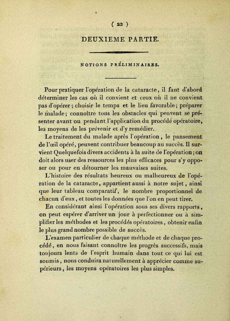 DEUXIEME PARTIE. NOTIONS PRÉLIMINAIRES. Pour pratiquer l’opération de la cataracte, il faut d'abord déterminer les cas où il convient et ceux où il ne convient pas d’opérer ; choisir le temps et le lieu favorable ; préparer le malade ; connoître tous les obstacles qui peuvent se pré- senter avant ou pendant l’application du procédé opératoire, les moyens de les prévenir et d’y remédier. Le traitement du malade après l’opération, le pansement de l’œil opéré, peuvent contribuer beaucoup au succès. Il sur- vient Quelquefois divers accidents à la suite de l’opération ; on doit alors user des ressources les plus efficaces pour s’y oppo- ser ou pour en détourner les mauvaises suites. L'histoire des résultats heureux ou malheureux de l’opé- ration de la cataracte, appartient aussi à notre sujet, ainsi que leur tableau comparatif, le nombre proportionnel de chacun d’eux , et toutes les données que l’on en peut tirer. En considérant ainsi l’opération sous ses divers rapports, on peut espérer d’arriver un jour à perfectionner ou à sim- plifier les méthodes et les procédés opératoires , obtenir enfin le plus grand nombre possible de succès. L’examen particulier de chaque méthode et de chaque pro- cédé , en nous faisant connoître les progrès successifs, mais toujours lents de l’esprit humain dans tout ce qui lui est soumis, nous conduira naturellement à apprécier comme su- périeurs , les moyens opératoires les plus simples.