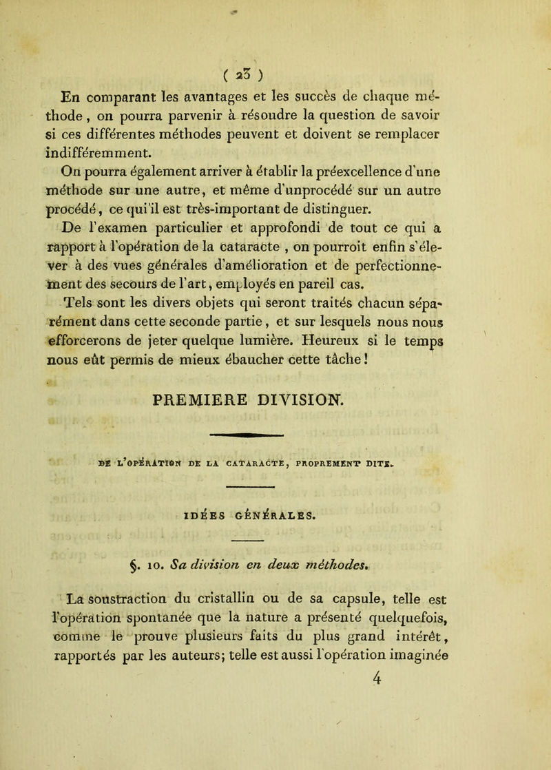 En comparant les avantages et les succès de chaque mé- thode , on pourra parvenir à résoudre la question de savoir si ces différentes méthodes peuvent et doivent se remplacer indifféremment. On pourra également arriver à établir la préexcellence d’une méthode sur une autre, et même d’unprocédé sur un autre procédé, ce qui il est très-important de distinguer. De l’examen particulier et approfondi de tout ce qui a rapport à l’opération de la cataracte , on pourroit enfin s’éle- ver à des vues générales d’amélioration et de perfectionne- ment des secours de l’art, employés en pareil cas. Tels sont les divers objets qui seront traités chacun sépa- rément dans cette seconde partie, et sur lesquels nous nous efforcerons de jeter quelque lumière. Heureux si le temps nous eût permis de mieux ébaucher cette tâche ! PREMIERE DIVISION. DE L’OPERATION DE LA CATARACTE, PROPREMENT DITS* IDÉES GÉNÉRALES. §. 10. Sa division en deux méthodes La soustraction du cristallin ou de sa capsule, telle est l'opération spontanée que la nature a présenté quelquefois, comme le prouve plusieurs faits du plus grand intérêt, rapportés par les auteurs; telle est aussi l'opération imaginée 4