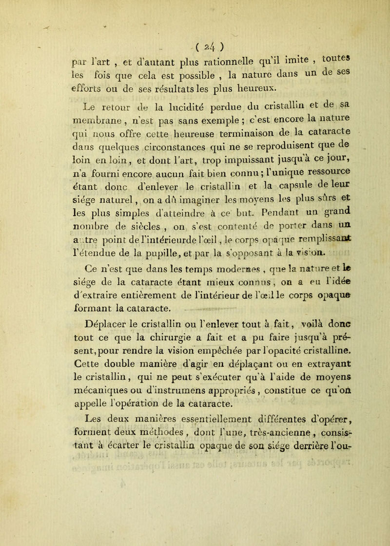 par l’art , et d’autant plus rationnelle qu’il imite , toutes les fois que cela est possible , la nature dans un de ses efforts ou de ses résultats les plus heureux. Le retour de la lucidité perdue du cristallin et de sa membrane , n’est pas sans exemple ; c’est encore la nature qui nous offre cette heureuse terminaison de la cataracte dans quelques circonstances qui ne se reproduisent que de loin en loin, et dont l’art, trop impuissant jusqu a ce jour, n’a fourni encore aucun fait bien connu ; l’unique ressource étant donc d’enlever le cristallin et la capsule de leur siège naturel, on a du imaginer les moyens les plus surs et les plus simples d’atteindre à ce but. Pendant un grand nombre de siècles , on s’est contenté de porter dans un autre point del’intérieurde l’œil, le corps opaque remplissant l’étendue de la pupille, et par la s’opposant à la Vts on. Ce n’est que dans les temps modernes , que la nature et le siège de la cataracte étant mieux connus , on a eu l’idée d'extraire entièrement de l'intérieur de l’œil le corps opaque formant la cataracte. Déplacer le cristallin ou l’enlever tout à fait, voilà donc tout ce que la chirurgie a fait et a pu faire jusqu’à pré- sent, pour rendre la vision empêchée parl opacité cristalline. Cette double manière d’agir en déplaçant ou en extrayant le cristallin, qui ne peut s’exécuter qu’à l’aide de moyens mécaniques ou d’instmmens appropriés , constitue ce qu’oü, appelle l’opération de la cataracte. Les deux manières essentiellement différentes d’opérer, forment deux méthodes , dont l’une, très-ancienne , consis- tant à écarter le cristallin opaque de son siège derrière fou.-
