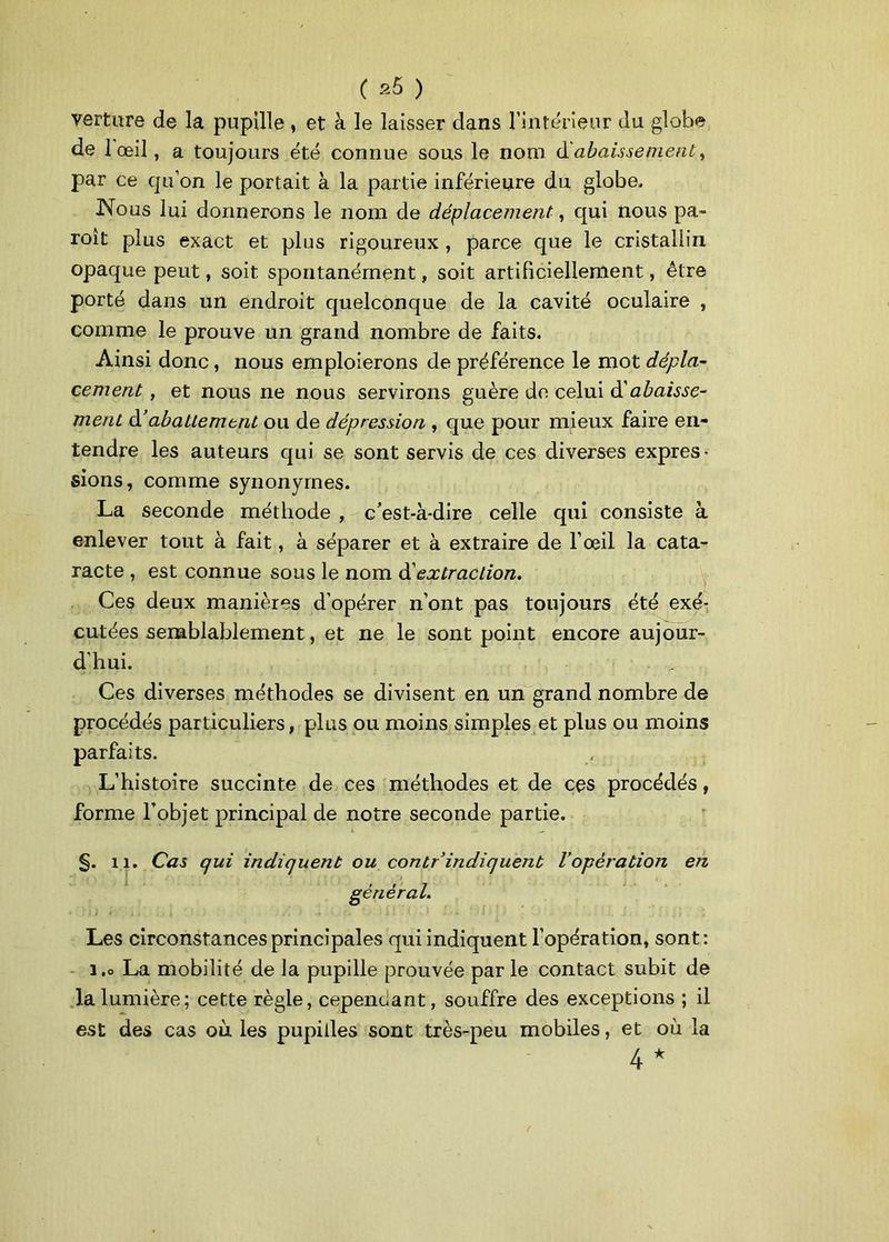 verture de la pupille, et à le laisser dans l’intérieur du globe de 1 œil, a toujours été connue sous le nom dabaissement, par ce qu’on le portait à la partie inférieure du globe. Nous lui donnerons le nom de déplacement, qui nous pa- roît plus exact et plus rigoureux , parce que le cristallin opaque peut, soit spontanément, soit artificiellement, être porté dans un endroit quelconque de la cavité oculaire , comme le prouve un grand nombre de faits. Ainsi donc, nous emploierons de préférence le mot dépla- cement , et nous ne nous servirons guère de celui dlabaisse- ment à’abattement ou de dépression , que pour mieux faire en- tendre les auteurs qui se sont servis de ces diverses expres- sions, comme synonymes. La seconde méthode , c'est-à-dire celle qui consiste à enlever tout à fait, à séparer et à extraire de l’œil la cata- racte , est connue sous le nom d'extraction. Ces deux manières d’opérer n’ont pas toujours été exé- cutées semblablement, et ne le sont point encore aujour- d’hui. Ces diverses méthodes se divisent en un grand nombre de procédés particuliers, plus ou moins simples et plus ou moins parfaits. L’histoire succinte de ces méthodes et de ces procédés, forme l’objet principal de notre seconde partie. §. il. Cas qui indiquent ou contr indiquent l’opération en Les circonstances principales qui indiquent l’opération, sont: 1.0 La mobilité de la pupille prouvée par le contact subit de la lumière; cette règle, cependant, souffre des exceptions ; il est des cas où. les pupilles sont très-peu mobiles, et où la 4 * général.