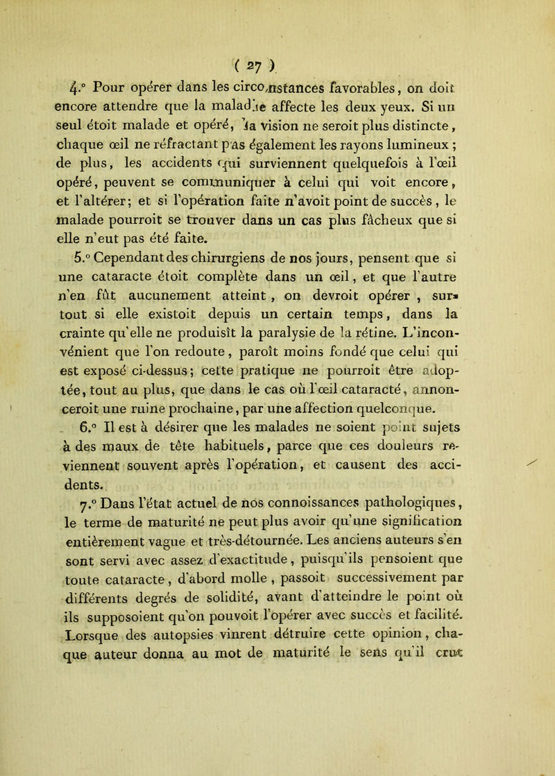 4. ° Pour opérer dans les circonstances favorables, on doit encore attendre que la maladje affecte les deux yeux. Si un seul étoit malade et opéré, da vision ne seroit plus distincte, chaque œil ne réfractant pas également les rayons lumineux ; de plus, les accidents qui surviennent quelquefois à l’œil opéré, peuvent se communiquer à celui qui voit encore, et l’altérer; et si l’opération faite n’avoit point de succès , le malade pourroit se trouver dans un cas plus fâcheux que si elle n’eut pas été faite. 5. ° Cependant des chirurgiens de nos jours, pensent que si une cataracte étoit complète dans un œil, et que l’autre n’en fût aucunement atteint , on devroit opérer , sur» tout si elle existoit depuis un certain temps , dans la crainte qu’elle ne produisît la paralysie de la rétine. L’incon- vénient que l’on redoute, paroît moins fondé que celui qui est exposé ci-dessus ; cette pratique ne pourroit être adop- tée, tout au plus, que dans le cas où l’œil cataracté, annon- ceroit une mine prochaine, par une affection quelconque. 6.° Il est à désirer que les malades ne soient point sujets à des maux de tête habituels, parce que ces douleurs re- viennent souvent après l’opération, et causent des acci- dents. 7.0 Dans l’état actuel de nos connoissances pathologiques, le terme de maturité ne peut plus avoir qu’une signification entièrement vague et très-détournée. Les anciens auteurs s’en sont servi avec assez d’exactitude, puisqu ils pensoient que toute cataracte , d’abord molle , passoit successivement par différents degrés de solidité, avant d'atteindre le point où ils supposoient qu’on pouvoit l’opérer avec succès et facilité. Lorsque des autopsies vinrent détruire cette opinion, cha- que auteur donna au mot de maturité le sens qu’il crut