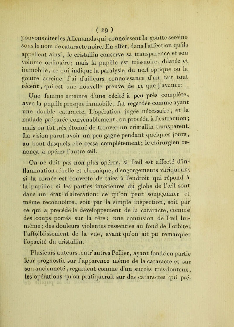 pouvons citer les Allemands qui connoissenl la goutte sereine sous le nom de cataracte noire. En effet, dans 1 affection qu ils appellent ainsi, le cristallin conserve sa transparence et son volume ordinaire; mais la pupille est très-noire, dilatée et immobile, ce qui indique la paralysie du nerf optique ou la goutte sereine. J’ai d’ailleurs connoissance d’un fait tout récent, qui est une nouvelle preuve de ce que j avance: Une femme atteinte d’une cécité à peu près complété, avec la pupille presque immobile, fut regardée comme ayant une double cataracte. L’opération jugée nécessaire, et la malade préparée convenablement, on procéda à 1 extraction ; mais on fut très étonné de trouver un cristallin transparent. La vision parut avoir un peu gagné pendant quelques jours , au bout desquels elle cessa complètement; le chirurgien re- nonça à opérer l’autre œil. On ne doit pas non plus opérer, si l’œil est affecté din- flammation rébeile et chronique, d’engorgements variqueux; si la cornée est couverte de taies à l’endroit qui répond à la pupille ; si les parties intérieures du globe de l’œil sont dans un état d’altération: ce qu’on peut soupçonner et même reconnoître, soit par la simple inspection, soit par ce qui a précédé le développement de la cataracte, comme des coups portés sur la tête ; une contusion de l’œil lui- même ; des douleurs violentes ressenties au fond de l’orbite; l’affoiblissement de la vue, avant qu’on ait pu remarquer l’opacité du cristallin. Plusieurs auteurs, entr’autres Pellier, ayant fondé en partie leur prognostic sur l’apparence même de la cataracte et sur so i ancienneté , regardent comme d’un succès très-douteux, les opérations qu’on pratiqueroit sur des cataractes qui pré-