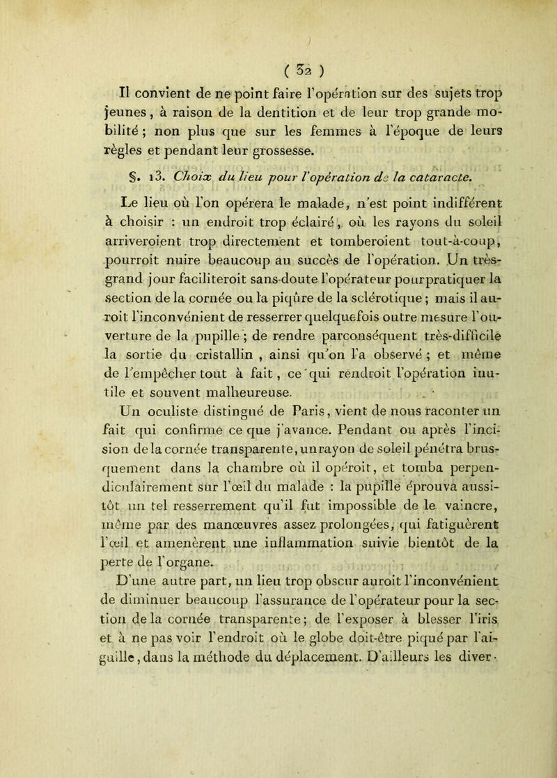 ( ^2 ) Il convient de ne point faire l’opération sur des sujets trop jeunes, à raison de la dentition et de leur trop grande mo- bilité ; non plus que sur les femmes à l’époque de leurs règles et pendant leur grossesse. §. i3. Choix du lieu pour Vopération de la cataracte. Le lieu où l’on opérera le malade, n’est point indifférent à choisir : un endroit trop éclairé, où les rayons du soleil arriveroient trop directement et tomberoient tout-à-coup, pourroit nuire beaucoup au succès de l’opération. Un très- grand jour faciliteroit sans-doute l’opérateur pourpratiquer la section de la cornée ou la piqûre de la sclérotique ; mais il au- roit l’inconvénient de resserrer quelquefois outre mesure l’ou- verture de la pupille ; de rendre parconséquent très-difficile la sortie du cristallin , ainsi qu’on l’a observé ; et même de l’empêcher tout à fait, ce qui rendrait l’opération inu- tile et souvent malheureuse. Un oculiste distingué de Paris, vient de nous raconter un fait qui confirme ce que j’avance. Pendant ou après l’inci- sion de la cornée transparente, unrayon de soleil pénétra brus- quement dans la chambre où il opérait, et tomba perpen- diculairement sur l’œil du malade : la pupille éprouva aussi- tôt un tel resserrement qu’il fut impossible de le vaincre, même par des manœuvres assez prolongées, qui fatiguèrent l’œil et amenèrent une inflammation suivie bientôt de la perte de l’organe. D’une autre part, un lieu trop obscur aurait l’inconvénient de diminuer beaucoup l’assurance de l’opérateur pour la sec- tion de la cornée transparente; de l’exposer à blesser l’iris et à ne pas voir l’endroit où le globe doit-être piqué par l'ai- guille, dans la méthode du déplacement. D’ailleurs les diver-