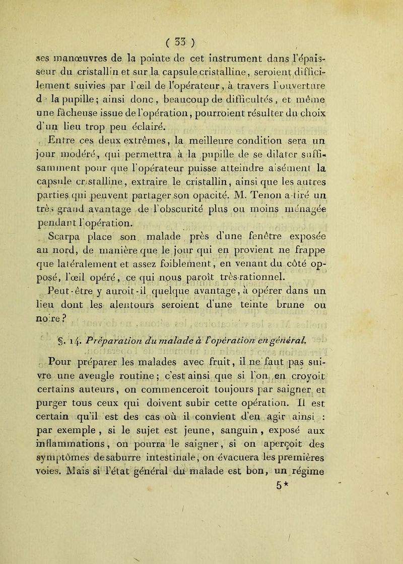 ses manœuvres de la pointe de cet instrument dans épais- seur du cristallin et sur la capsule cristalline, seraient diffici- lenient suivies par l’œil de l'opérateur, à travers l'ouverture d la pupille; ainsi donc, beaucoup de difficultés, et même une fâcheuse issue de l’opération, pourraient résulter du choix d’un lieu trop peu éclairé. Entre ces deux extrêmes, la meilleure condition sera un jour modéré, qui permettra à la pupille de se dilater suffi* samment pour que l’opérateur puisse atteindre aisément la capsule cristalline, extraire le cristallin, ainsique les autres parties qui peuvent partager son opacité. M. Tenon a tiré un trè> grand avantage de l’obscurité plus ou moins ménagée pendant l’opération. Scarpa place son malade près d’une fenêtre exposée au nord, de manière que le jour qui en provient ne frappe que latéralement et assez faiblement, en venant du côté op- posé, l’œil opéré, ce qui nous paraît très-rationnel. Peut-être y aurait-il quelque avantage, à opérer dans un lieu dont les alentours seraient dune teinte brune ou no’re ? §. 14- Préparation du malade à lé opération en général. % • ( ; 1 f/J ' { ( ! ' ; \\ f ' X j ! ■ p I ' -■ r • C ~ r T ( J * • Pour préparer les malades avec fruit, il ne faut pas sui- vre une aveugle routine ; c’est ainsi que si l’on en croyoit certains auteurs, on commencerait toujours par saigner et purger tous ceux qui doivent subir cette opération. Il est certain qu’il est des cas où il convient d’en agir ainsi : par exemple, si le sujet est jeune, sanguin, exposé aux inflammations, on pourra le saigner, si on aperçoit des symptômes desaburre intestinale, on évacuera les premières voies. Mais si l’état général du malade est bon, un régime 5*
