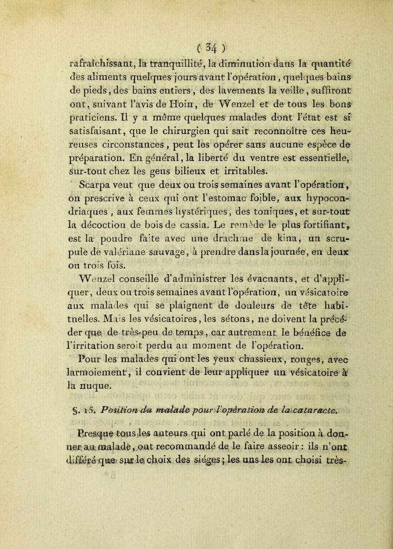rafraîchissant, la tranquillité, la diminution dans la quantité des aliments quelques jours avant l’opération, quelques bains de pieds, des bains entiers , des lavements la veille , suffiront ont, suivant l’avis de Iioin, de Wenzel et de tous les bons praticiens. Il y a môme quelques malades dont l’état est si satisfaisant, que le chirurgien qui sait reconnoître ces heu- reuses circonstances , peut les opérer sans aucune espèce de préparation. En général, la liberté du ventre est essentielle, sur-tout chez les geus bilieux et irritables. Scarpa veut que deux ou trois semaines avant l’opération, on prescrive à ceux qui ont l'estomac foible, aux hypocon- driaques , aux femmes hystériques, des toniques, et sur-tout la décoction de bois de cassia. Le remède le plus fortifiant, est la poudre fa’te avec une drachme de kina, un scru- pule de valériane sauvage, à prendre dansla journée, en deux ou trois fois. Wenzel conseille d’administrer les évacuants, et d’appli- quer, deux ou trois semaines avant l’opération, un vésicatoire aux malades qui se plaignent de douleurs de tête habi- tneiles. Mais les vésicatoires, les sétons, ne doivent la précé- der que. de tràsrpeu de temps, car autrement le bénéfice de l’irritation seroit perdu au moment de l’opération. Pour les malades qui ont les yeux chassieux, rouges, avec larmoiement, il convient de leur appliquer un vésicatoire à la nuque. §. i5. Position du malade pour l opération de la cataracte. . . •  i iÀ' ' 9 * ! - j • ’ f £ * j _ •v • ' ’ . Presque tous les auteurs qui ont parlé de la position à don- ner au malade, ont recommandé de le faire asseoir : ils n’ont différé que sw? le choix des sièges ; les uns les ont choisi très-