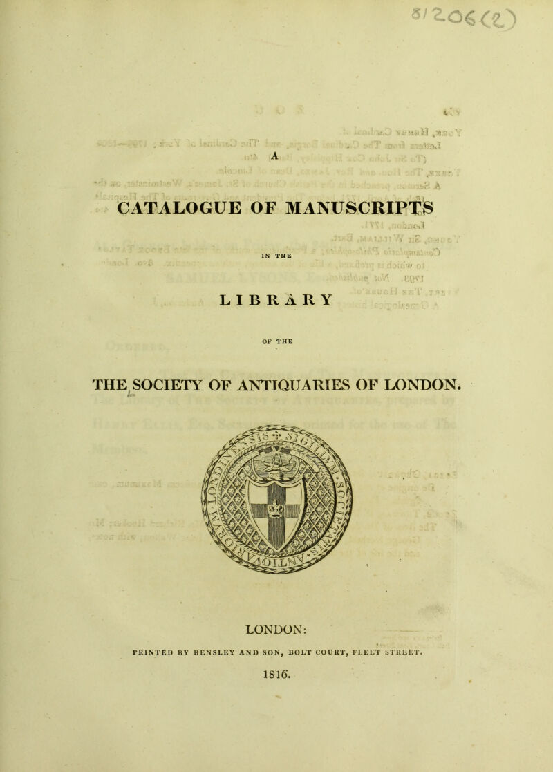i ,rp .. V'.’x;! ,3 '■ ■ CATALOGUE OF MANUSCRIPTS IN THE LIBRARY . bn Oil ■i I. 0 , PH: -rat.- ' ,r-n '.7 r i M 'eQCJ : : i ■> nT OF THE TIIE SOCIETY OF ANTIQUARIES OF LONDON. LONDON: PRINTED BY BENSLEY AND SON, BOLT COURT, FLEET STREET. 1816.