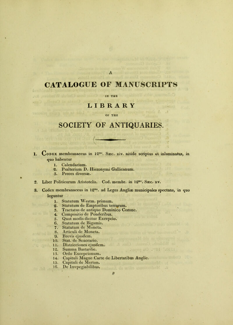 A CATALOGUE OF MANUSCRIPTS IN THE LIBRARY OF THE SOCIETY OF ANTIQUARIES. / V 1. Codex membranaceus in 12mo. Saec. xiv. nitide scriptus et inluminatus, in quo habentur 1. Calendarium. 2. Psalterium D. Hieronymi Gallicanum. 3. Preces diversae. 2. Liber Politicorum Aristotelis. Cod. membr. in 12mo. Saec. xv. 3. Codex membranaceus in 12mo. ad Leges Angliae municipales spectans, in quo leguntur 1. Statutum Westm. primum. 2. Statutum de Emptoribus terrarum. 3. Tractatus de antiquo Dominico Corone. 4. Compositio de Ponderibus. 5. Quot modis dicitur Excepcio. 6. Statutum de Bigamis. 7. Statutum de Moneta. 8. Articuli de Moneta. 9. Brevis ejusdem. 10. Stat. de Scaccario. 11. Districciones ejusdem. 12. Summa Bastardie. 13. Ordo Excepcionum. 14. Capituli Magne Carte de Libertatibus Anglie. 15. Capituli de Merton. 16. De Irrepegiabilibus. B