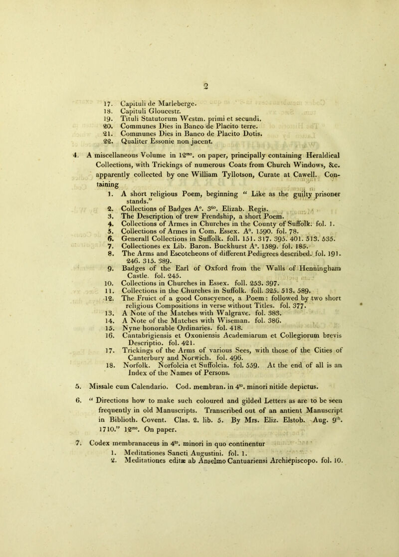 17. Capituli de Marleberge. 18. Capituli Gloucestr. 19. Tituli Statutorum Westm. primi et secundi, 20. Communes Dies in Banco de Placito terre. 21. Communes Dies in Banco de Placito Dotis. 22. Qualiter Essonie non jacent. 4. A miscellaneous Volume in 12mo. on paper, principally containing Heraldical Collections, with Trickings of numerous Coats from Church Windows, &c. apparently collected by one William Tyllotson, Curate at Cawell. Con- taining 1. A short religious Poem, beginning “ Like as the guilty prisoner stands.” 2. Collections of Badges A°. 3tio. Elizab. Regis. 3. The Description of trew Frendship, a short Poem. 4. Collections of Armes in Churches in the County of Suffolk, fol. 1. 5. Collections of Armes in Com. Essex. A0. 1590. fol. 78. 6. Generali Collections in Suffolk, foil. 151. 317. 395. 401. 513. 535. 7. Collectiones ex Lib. Baron. Buckhurst A°. 1589- fol. 185. 8. The Arms and Escotcheons of different Pedigrees described, fol. 191. 246. 315. 389- 9. Badges of the Earl of Oxford from the Walls of Henningham Castle, fol. 245. 10. Collections in Churches in Essex, foil. 253. 397. 11. Collections in the Churches in Suffolk, foil. 325. 513. 589- 12. The Fruict of a good Conscyence, a Poem: followed by two short religious Compositions in verse without Titles, fol. 377* 13. A Note of the Matches with Walgrave. fol. 383. 14. A Note of the Matches with Wiseman, fol. 386. 15. Nyne honorable Ordinaries, fol. 418. 16. Cantabrigiensis et Oxoniensis Academiarum et Collegiorum brevis Descriptio. fol. 421. 17. Trickings of the Arms of various Sees, with those of the Cities of Canterbury and Norwich, fol. 496. 18. Norfolk. Norfolcia et Suffolcia. fol. 559- At the end of all is an Index of the Names of Persons. 5. Missale cum Calendario. Cod. membran. in 4t0. minori nitide depictus. 6. “ Directions how to make such coloured and gilded Letters as are to be seen frequently in old Manuscripts. Transcribed out of an antient Manuscript in Biblioth. Covent. Clas. 2. lib. 5. By Mrs. Eliz. Elstob. Aug. 9'h« 1710.” 12mo. On paper. 7. Codex membranaceus in 4t0. minori in quo continentur 1. Meditationes Sancti Augustini. fol. 1.