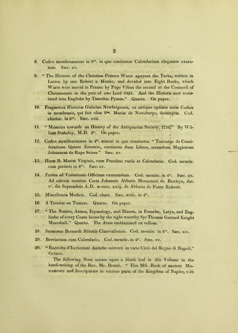 8 8. Codex membranaceus in 8V0. in quo continetur Calendarium eleganter exara- tum. Saec. xv. 9. “ The Historie of the Christian Princes Warrs agaynst the Turks, written in Latten by one Robert a Monke, and devided into Eight Books, which Warrs were movid in Fraunc by Pope Vrban the second at the Councell of Claremounte in the yere of owr Lord 1095. And the Historie now trans- lated into Englishe by Timothie Pymm.” Quarto. On paper. 10. Fragmenta Historic Gulielmi Newbrigensis, ex antiquo optimae notae Codice in membranis, qui fuit olim S4*. Mariae de Novoburgo, desumptse. Cod. chartac. in 8vo. Saec. xvii. 11. “ Memoirs towards an History of the Antiquarian Society, 1752.*’ By Wil- liam Stukeley, M.D. 4t0. On paper. 12. Codex, membranaceus in 446. minori in quo continetur “ Tractatus de Consi- deratione Quinte Essencie, continens duos Libros, secundum Magistrum Johannem de Rupe Scissa ” Saec. xv. 13. Horae B. Mariae Virginis, cum Precibus variis et Calendario. Cod. membr. cum picturis in 8V0. Saec. xv. 14. Forma ad Visitationis Officium exercendum. Cod. membr. in 4to. Saec. xv. Ad calcem cernitur Carta Johannis Abbatis Monasterii de Boxleya, dat. v°. die Septembris A. D. m.cccc. xxiij. de Abbatia de Ponte Roberti. 15. Miscellanea Medica. Cod. chart. Saec. xviii. in 4to. 16. A Treatise on Tumors. Quarto. On paper. 17. “ The Names, Armes, Etymology, and Blazon, in Frenche, Latyn, and Eng- lisshe of every Coate borne by the right woorthy Syr Thomas Gerrard Knight Mareshall.” Quarto. The Arms emblazoned on velloxn. ' 18. Sermones Bernardi Abbatis Clarevallensis. Cod. membr. in 8V0. Ssec. xiv, 19. Breviarium cum Calendario. Cod. membr. in 4to. Saec. xv. 20. u Raccolta d’lscrizzioni Antiche esittenti in varie Citta del Regno di Napoli.” Octavo. The following Note occurs upon a blank leaf in this Volume in the hand-writing of the Rev. Mr. Brand. “ This MS. Book of ancient Mo- numents and Inscriptions in various parts of the Kingdom of Naples, with