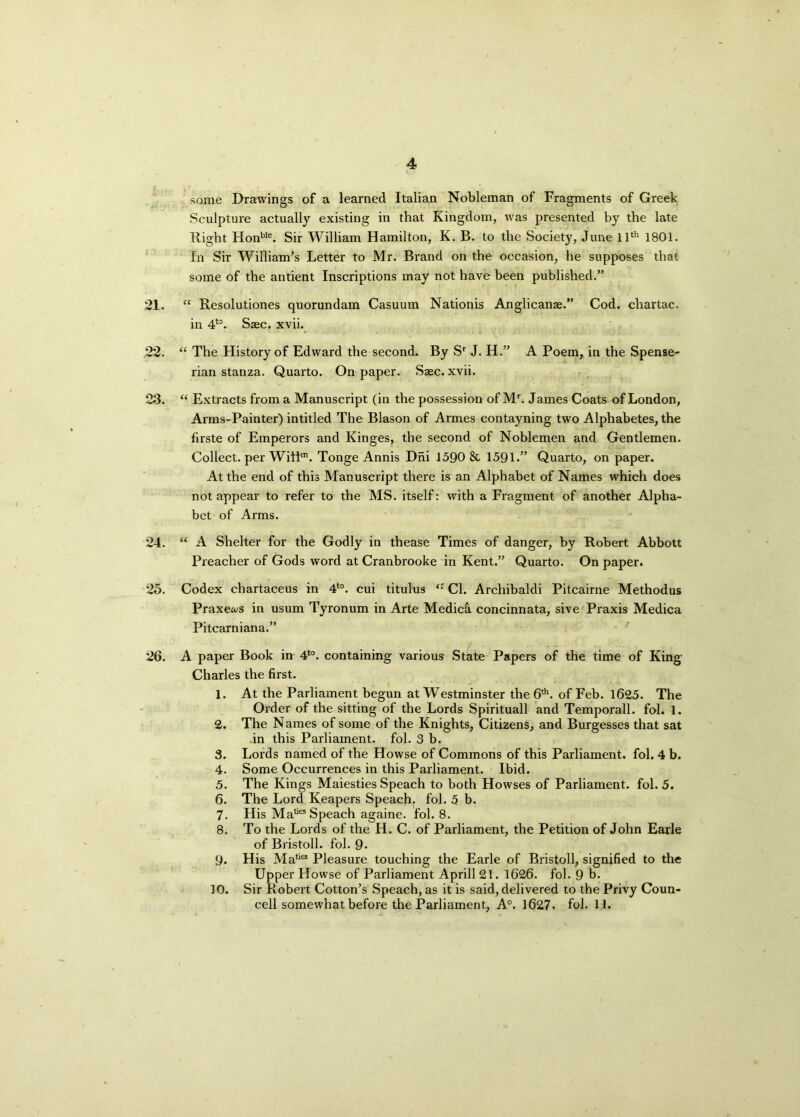 some Drawings of a learned Italian Nobleman of Fragments of Greek Sculpture actually existing in that Kingdom, was presented by the late Right Honble. Sir William Hamilton, K. B. to the Society, June 11th 1801. In Sir William’s Letter to Mr. Brand on the occasion, he supposes that some of the antient Inscriptions may not have been published.” 21. “ Resolutiones quorundam Casuum Nationis Anglicanae.” Cod. chartac. in 4t0. Szec. xvii. 22. “ The History of Edward the second. By Sr J. H.” A Poem, in the Spense- rian stanza. Quarto. On paper. Saec. xvii. 23. “ Extracts from a Manuscript (in the possession of Mr. James Coats of London, Arms-Painter) intitled The Blason of Armes contayning two Alphabetes, the firste of Emperors and Kinges, the second of Noblemen and Gentlemen. Collect, per Will™. Tonge Annis Dni 1590 St 1591.” Quarto, on paper. At the end of this Manuscript there is an Alphabet of Names which does not appear to refer to the MS. itself: with a Fragment of another Alpha- bet of Arms. 24. “ A Shelter for the Godly in thease Times of danger, by Robert Abbott Preacher of Gods word at Cranbrooke in Kent.” Quarto. On paper. 25. Codex chartaceus in 4to. cui titulus Cl. Archibaldi Pitcairne Methodus Praxews in usum Tyronum in Arte Medici concinnata, sive Praxis Medica Pitcarniana.” 26. A paper Book in 4to. containing various State Papers of the time of King Charles the first. 1. At the Parliament begun at Westminster the 6th. of Feb. 1625. The Order of the sitting of the Lords Spirituall and Temporall. fol. 1. 2. The Names of some of the Knights, Citizens, and Burgesses that sat in this Parliament, fol. 3 b. 3. Lords named of the Howse of Commons of this Parliament, fol. 4 b. 4. Some Occurrences in this Parliament. Ibid. 5. The Kings Maiesties Speach to both Howses of Parliament, fol. 5. 6. The Lord Keapers Speach, fol. 5 b. 7. His Mafe Speach againe. fol. 8. 8. To the Lords of the IL. C. of Parliament, the Petition of John Earle of Bristoll. fol. 9- 9. His Maties Pleasure touching the Earle of Bristoll, signified to the Upper Howse of Parliament Aprill 21. 1626. fol. 9 b. 10. Sir Robert Cotton’s Speach, as it is said, delivered to the Privy Coun- cell somewhat before the Parliament, A°. 1627. fol. 1,1.