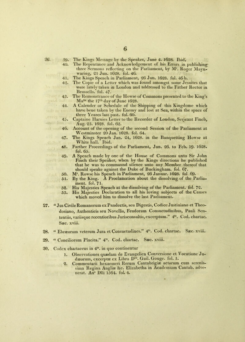 2G. 39- The Kings Message by the Speaker, June 4. 1628. Ibkh. 40. The Repentance and Acknowledgement of his Errors in publishing- three Sermons reflecting on the Parliament, by Mr. Roger Mayn- waring, 21 Jun. 1628. fol. 46. 41. The Kings Speach in Parliament, 26 Jun. 1628. fol. 46 b. 42. The Copie of a Letter which was found amongst some Jesuites that were lately taken in London and addressed to the Father Rector in Brussells. fol. 47- 43. The Remonstrance of the Howse of Commons presented to the King’s Ma,ie the 17th day of June 1628. 44. A Calender or Schedule of the Shipping of this Kingdome which have bene taken by the Enemy and lost at Sea, within the space of three Yeares last past. fol. 60. 45. Captaine Haruies Letter to the Recorder of London, Serjeant Finch, Aug. 23. 1628. fol. 62. 46. Account of the opening of the second Session of the Parliament at Westminster 20 Jan. 1628. fol. 64. 47. The Kings Speach Jan. 24, 1628. in the Banquetting Howse at Whitehall. Ibid. 48. Farther Proceedings of the Parliament, Jan. 26. to Feb. 19- 1628. fol. 65. 49. A Speach made by one of the House of Commons unto Sir John Finch their Speaker, when by the Kings directions he published that he was to commaund silence unto any Member thereof that should speake against the Duke of Buckingham, fol. 67. 50. Mr. Rowse his Speach in Parliament, 26 Januar. 1628. fol 69- 51. By the King. A Proclamation about the dissolving of the Parlia- ment. fol. 71. 52. His Majesties Speach at the dissolving of the Parliament, fol. 72. 53. His Majesties Declaration to all his loving subjects of the Causes which moved him to dissolve the last Parliament. 27. “Jus Civile Romanorum exPandectis, seu Digestis, Codice Justiniano et Theo- dosiano, Authenticis seu Novellis, Feudorum Consuetudinibus, Pauli Sen- tentiis, variisque recentioribus J urisconsultis, excerptum.” 4*°. Cod. chartac. Saec. xviii. 28. “ Ebraeorum veterum Jura et Consuetudines.” 4*°. Cod. chartac. Saec. xviii. 29. “ Conciliorum Placita.” 4to. Cod. chartac. Ssc. xviii. 30, Codex chartaceus in 4t0. in quo continentur 1. Observationes quaedam de Evangelica Conversione et Vocatione Ju- daeorum, excerptae ex Libro Dr”. Guil. Gouge, fol. 1. 2. Commentarii hexaemeri Rerum Cantabrigiae actarum cum serenis- sima Regina Anglia; &c. Elizabetha in Academiam Cantab, adve- nerat. An° Dni 1564. fol. 4.