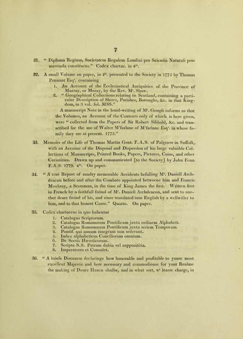 31. “ Diploma Regium, Societatem Regalem Londini pro Scientia Naturali pro- movenda constituens.” Codex chartac. in 4t0. 32. A small Volume on paper, in 4*°. presented to the Society in 1773 by Thomas Pennant Esqr. containing 1. An Account of the Ecclesiastical Antiquities of the Province of Murray, or Moray, by the Rev. M*. Shaw. 2. “ Geographical Collections relating to Scotland, containing a parti- cular Description of Shires, Parishes, Boroughs, &.c. in that King- dom, in 3 vol. fol. MSS.” A manuscript Note in the hand-writing of Mr. Gough informs us that the Volumes, an Account of the Contents only of which is here given, were “ collected from the Papers of Sir Robert Sibbald, &c. and tran- scribed for the use of Walter M’farlane of MTarlane Esqr. in whose fa- mily they are at present. 1773.” 33. Memoirs of the Life of Thomas Martin Gent. F.A.S. of Palgrave in Suffolk, with an Account of the Disposal and Dispersion of his large valuable Col- lections of Manuscripts, Printed Books, Papers, Pictures, Coins, and other Curiosities. Drawn up and communicated [to the Society] by John Penn E.A.S. 1779. 4to. On paper.. 34. “ A true Report of sundry memorable Accidents befalling Mr. Daniell Arch- deacon before and after the Combate appointed betweene him and Francis Moubray, a Scotsman, in the time of King James the first. Written first in French by a faithfull freind of Mr. Daniell Archdeacon, and sent to ano- ther deare freind of his, and since translated into English by a wcllwiller to him, and to that honest Cause.” Quarto. On paper. 35. Codex chartaceus in quo habentur 1. Catalogus Scriptorum. 2. Catalogus Romanorum Pontificum juxta ordinem Alphabeti. 3. Catalogus Romanorum Pontificum juxta seriem Temporum. 4. Pontif. qui annum integrum non sederunt. 5. Index alphabeticus Conciliorum omnium. 6. De Sectis Ha?reticorum. 7. Scripta S.S. Patrum dubia vel supposititia. 8. Imperatores et Consules. 36. “ A briefe Discourse declaringe how honorable and profitable to youre most excellent Majestic and how necessary and commodiouse for your Realme the making of Doner Ilaucn shalbe, and in what sort, w* leaste charge, in