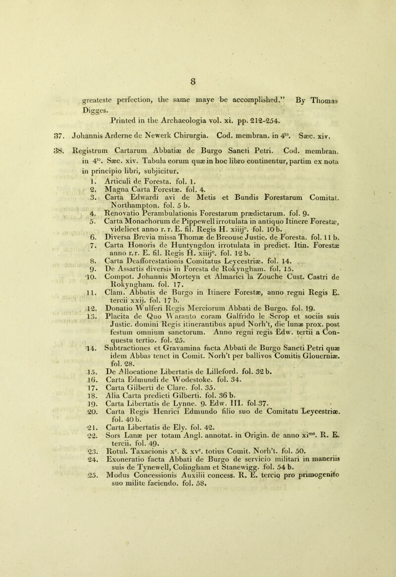 greateste perfection, the same maye be accomplished.” By Thomas Digges. Printed in the Archaeologia vol. xi. pp. 212-254. 37. Johannis Arderne de Newerk Chirurgia. Cod. membran. in 4t0. Saec. xiv. 38. Registrum Cartarum Abbatiae de Burgo Sancti Petri. Cod. membran. in 4t0. Saec. xiv. Tabula eorum quae in hoc libro continentur, partim ex nota in principio libri, subjicitur. 1. Articuli de Foresta. fol. 1. 2. Magna Carta Forestae. fol. 4. 3. Carta Edwardi avi de Metis et Bundis Forestarum Comitat. Northampton, fol. 5 b. 4. Renovatio Perambulationis Forestarum praedictarum. fol. 9> 5. Carta Monachorum de Pippewell irrotulata in antiquo Itinere Foresta?, videlicet anno r. r. E. fil. Regis H. xiiij°. fol. 10 b. 6. Diversa Brevia missa Thomae de Breouse Justic. de Foresta. fol. lib. 7. Carta Honoris de Huntyngdon irrotulata in predict. Itin. Forestae anno r.r. E. fil. Regis H. xiiij°. fol. 12 b. 8. Carta Deafforestationis Comitatus Leycestriae. fol. 14. 9. De Assartis diversis in Foresta de Rokyngham. fol. 15. 10. Compot. Johannis Morteyn et Almarici la Zouche Cust. Castri de Rokyngham. fol. 17. 11. Clam. Abbatis de Burgo in Itinere Forestae, anno regni Regis E. tercii xxij. fol. 17 b. 12. Donatio Wulferi Regis Merciorum Abbati de Burgo. fol. 19- 13. Placita de Quo Waranto coram Galfrido le Scrop et sociis suis Justic. domini Regis itinerantibus apud Norh’t, die lunae prox. post festum omnium sanctorum. Anno regni regis Edvv. tertii a Con- questu tertio. fol. 25. 14. Subtractiones et Gravamina facta Abbati de Burgo Sancti Petri quae idem Abbas tenet in Comit. Norh’t per ballivos Comitis Glouerniae. fol. 28. 15. De Allocatione Libertatis de Lilleford. fol. 32b. 16. Carta Edmundi de Wodestoke. fol. 34. 17. Carta Gilberti de Clare, fol. 35. 18. Alia Carta predicti Gilberti. fol. 36 b. 19. Carta Libertatis de Lynne. 9- Edvv. III. fol-37. 20. Carta Regis Henrici Edmundo filio suo de Comitatu Leycestriae. fol. 40 b. 21. Carta Libertatis de Ely. fol. 42. 22. Sors Lanae per totam Angl. annotat. in Origin, de anno xim0. R. E. tercii. fol. 49. 23. Rotul. Taxacionis xe. & xve. totius Comit. Norh’t. fol. 50. 24. Exoneratio facta Abbati de Burgo de servicio militari in maneriis suis de Tynewell, Colingham et Stanewigg. fol. 54 b. 25. Modus Concessionis Auxilii concess. R. E. terciq pro primogenifo suo milite faciendo. fol. 58,