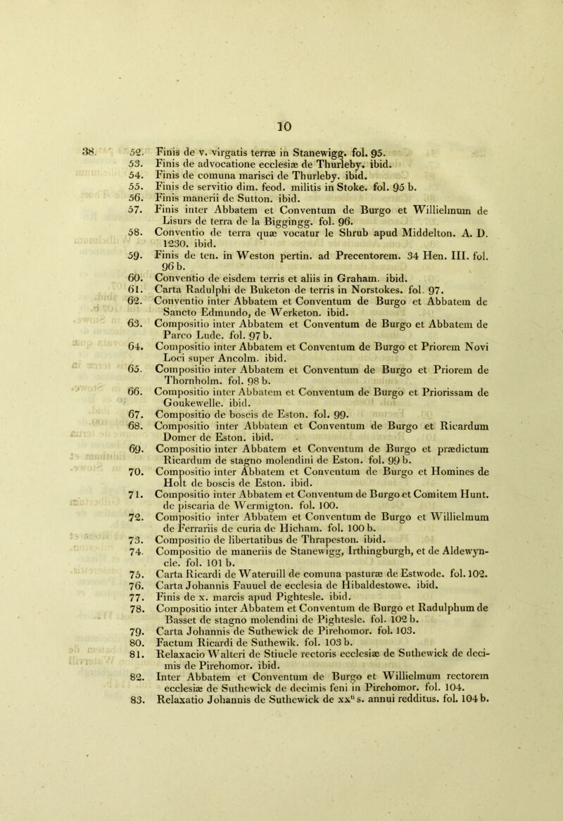38.' 52. Finis de v. virgatis terrae in Stanewigg. fol. §5. 53. Finis de advocatione ecclesiae de Thurleby. ibid. 54. Finis de comuna marisci de Thurleby. ibid. 55. Finis de servitio dim. feod. militis in Stoke, fol. 95 b. 56. Finis manerii de Sutton, ibid. 57. Finis inter Abbatem et Conventum de Burgo et Willielmum de Lisurs de terra de la Biggingg. fol. 96. 58. Conventio de terra quag vocatur le Shrub apud Middelton. A. D. 1230. ibid. 59- Finis de ten. in Weston pertin. ad Precentorem. 34 Hen. III. fol. 96 b. 60. Conventio de eisdem terris et aliis in Graham, ibid. 61. Carta Radulphi de Buketon de terris in Norstokes. fol. 97. 62. Conventio inter Abbatem et Conventum de Burgo et Abbatem de Sancto Edmundo, de Werketon. ibid. 63. Compositio inter Abbatem et Conventum de Burgo et Abbatem de Parco Lude. fol. 97 b. 64. Compositio inter Abbatem et Conventum de Burgo et Priorem Novi Loci super Ancolm. ibid. 65. Compositio inter Abbatem et Conventum de Burgo et Priorem de Thornholm. fol. 98 b. 66. Compositio inter Abbatem et Conventum de Burgo et Priorissam de Goukewelle. ibid. 67. Compositio de boscis de Eston. fol. 99- 68. Compositio inter Abbatem et Conventum de Burgo et Rieardum Domer de Eston. ibid. 69* Compositio inter Abbatem et Conventum de Burgo et praedictum Rieardum de stagno molendini de Eston. fol. 99 b. 70. Compositio inter Abbatem et Conventum de Burgo et Homines de Holt de boscis de Eston. ibid. 71. Compositio inter Abbatem et Conventum de Burgo et Comitem Hunt. de piscaria de Wermigton. fol. 100. 72. Compositio inter Abbatem et Conventum de Burgo et Willielmum de Ferrariis de curia de Hicham, fol. 100 b. 73. Compositio de libertatibus de Thrapeston. ibid. 74- Compositio de maneriis de Stanewigg, Irthingburgh, et de Aldewyn- cle. fol. 101 b. 75. Carta Ricardi de Wateruill de comuna pasturae de Estvvode. fol. 102. 76. Carta Johannis Fauuel de ecclesia de Hibaldestowe. ibid. 77- Finis de x. marcis apud Pightesle. ibid. 78. Compositio inter Abbatem et Conventum de Burgo et Radulphum de Basset de stagno molendini de Pightesle. fol. 102 b. 79. Carta Johannis de Suthewick de Pirehomor. fol. 103. 80. Factum Ricardi de Suthewik. fol. 103 b. 81. Relaxacio Walteri de Stiucle rectoris ecclesiae de Suthewick de deci- mis de Pirehomor. ibid. 82. Inter Abbatem et Conventum de Burgo et Willielmum rectorem ecclesiae de Suthewick de decimis feni in Pirehomor. fol. 104. 83. Relaxatio Johannis de Suthewick de xxs. annui redditus. fol. 104 b.