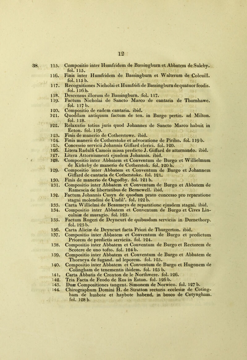 38. 115. Compositio inter Humfridem de Bassingburn et Abbatem de Suleby. fob 115. 116. Finis inter Humfridem de Bassingburn et Walterum de Coleuill. fob 115 b. 117* Recognitiones Nieholai et Humfridi de Bassingburn dequatuor feodis. fob 116 b. 118. Descensus illorum de Bassingburn. fob 117. 119* Factum Nieholai de Sancto Marco de cantaria de Thornhawe. fob 117 b. 120. Compositio de eadem cantaria. ibid. 121. Quoddam antiquum factum de ten. in Burgo pertin. ad Milton. fob 118. 122. Relaxatio totius juris quod Johannes de Sancto Marco habuit in Ecton. fob 119* 123. Finis de manerio de Cotherstowe. ibid. 124. Finis manerii de Cotherstoke et advocatione de Piriho. fob 119 b. 125. Concessio servicii Johannis Giffard clerici. fob 120. 126. Litera Radulfi Camois missa predicto J. Giffard de attornando. ibid. 127. Litera Attorniamenti ejusdem Johannis. ibid. 128. Compositio inter Abbatem et Conventum de Burgo et Willielmum de Kirkeby de manerio de Cotherstok. fob 120 b. 129. Compositio inter Abbatem et Conventum de Burgo et Johannem Giffard de cantaria de Cotherstoke. fob 121. 130. Finis de manerio de Osgodby. fob 121 b. 131. Compositio inter Abbatem et Conventum de Burgo et Abbatem de Rameseia de libertatibus de Berne well. ibid. 132. Factum Johannis Cusyn de quodam prato concesso pro reparatione stagni molendini de Undil’. fob 122 b. 133. Carta Willielmi de Beaumeys de reparatione ejusdem stagni. ibid. 134. Compositio inter Abbatem et Conventum de Burgo et Cives Lin- colnias de muragio. fol. 123. 135. Factum Rogeri de Deyncurt de quibusdam serviciis in Dornethorp. fob 123 b. 136. Carta Aliciae de Deyncurt facta Priori de Thurgerton. ibid. 137. Compositio inter Abbatem et Conventum de Burgo et predictum Priorem de predictis serviciis. fob 124. 138. Compositio inter Abbatem et Conventum de Burgo et Rectorem de Scotere de uno tofto. fob 124 b. 139. Compositio inter Abbatem et Conventum de Burgo et Abbatem de Thorneya de fugand. ad leporem. fob 125. 140. Compositio inter Abbatem et Conventum de Burgo et Hugonem dc Colingham de tenementis ibidem, fob 125 b. 141. Carta Abbatis de Croxton de le Northwere. fob 126. 142. Tria Facta de Feodo de Ros in Eston. fob 126 b. 143. Duae Compositiones tangent. Simonem de Norwico. fob 127 b. 144. Chirographum Domini H. de Stratton rectoris ecclesiae de Coting- ham de husbote et haybote habend. in bosco de Cotyngham. fob 128 b.