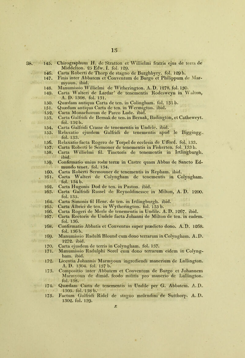 38. 145. Chirographum H. de Stratton et Willielmi fratris ejus de terra de Middelton. 25 Edw. I. fol. 129- 146. Carta Roberti de Thorp de stagno de Burghbyry. fol. 129 b. 147. Finis inter Abbatem et Conventum de Burgo et Philippum de Mar- myoun. ibid. 148. Manumissio Willielmi de Witherington. A.D. 1278. fol. 130. 149- Carta Walteri de Lardar’ de tenementis Rodesweyn in Walton, A. D. 1308. fol. 131. 150. Quaedam antiqua Carta de ten. in Colingham. fol. 131 b. 151. Quaedam antiqua Carta de ten. in Wermigton. ibid. 152. Carta Monachorum de Parco Lude. ibid. 153. Carta Galfridi de Bernak de ten. in Bernak, Badington, et Catheweyt. fol. 132 b. 154. Carta Galfridi Crasse de tenementis in Undele. ibid. 155. Relaxatio ejusdem Galfridi de tenementis apud le Biggingg. fol. 133. 156. Relaxatio facta Rogero de Torpel de ecclesia de Ufford. fol. 133. 157. Carta Roberti le Sermoner de tenementis in Fiskerten. fol. 133 b. 158. Carta Willielmi fil. Tinctoris de tenementis in Irtlingburgh. ibid. 159* Confirmatio unius rodae terrae in Castre quam Abbas de Sancto Ed- mundo tenet, fol. 134. 160. Carta Roberti Sermouner de tenementis in Repliam. ibid. 161. Carta Walteri de Colyngham de tenementis in Colyngham. fol. 134 b. 162. Carta Hugonis Dod de ten. in Paston. ibid. 163. Carta Galfridi Russel de Reynoldinessce in Milton, A. D. 1200. fol. 135. 164. Carta Simonis fil Henr. de ten. in Irtlingburgh. ibid. 165. Carta Albrici de ten. in Wytherington. fol. 135 b. 166. Carta Rogeri de Merle de tenementis in Undile. A.D. 1267. ibid. 167. Carta Rectoris de Undele facta Johanni de Milton de ten. in eadem. fol. 136. 168. Confirmatio Abbatis et Conventus super praedicto dono. A.D. 1268. fol. 136 b. 169. Manumissio Radulfi Blound cum dono terrarum in Colyngham. A. D. 1272. ibid. 170. Carta ejusdem de terris in Colyngham. fol. 137- 171. Manumissio Radulphi Sorel cum dono terrarum eidem in Colyng- ham. ibid. 172. Licentia Johannis Marmyoun ingrediendi manerium de Lullington. A.D. 1304. fol. 137b. 173. Compositio inter Abbatem et Conventum de Burgo et Johannem Marmyoun de dimid. feodo militis pro marierio de Lullington. fol. 138. 174. Quaedam Carta de tenementis in Undile per G. Abbatem. A.D. 1305. fol. 138 b. 175. Factum Galfridi Ridel de stagno molendini de Sutthorp. A.D. 1302. fol. 139- E