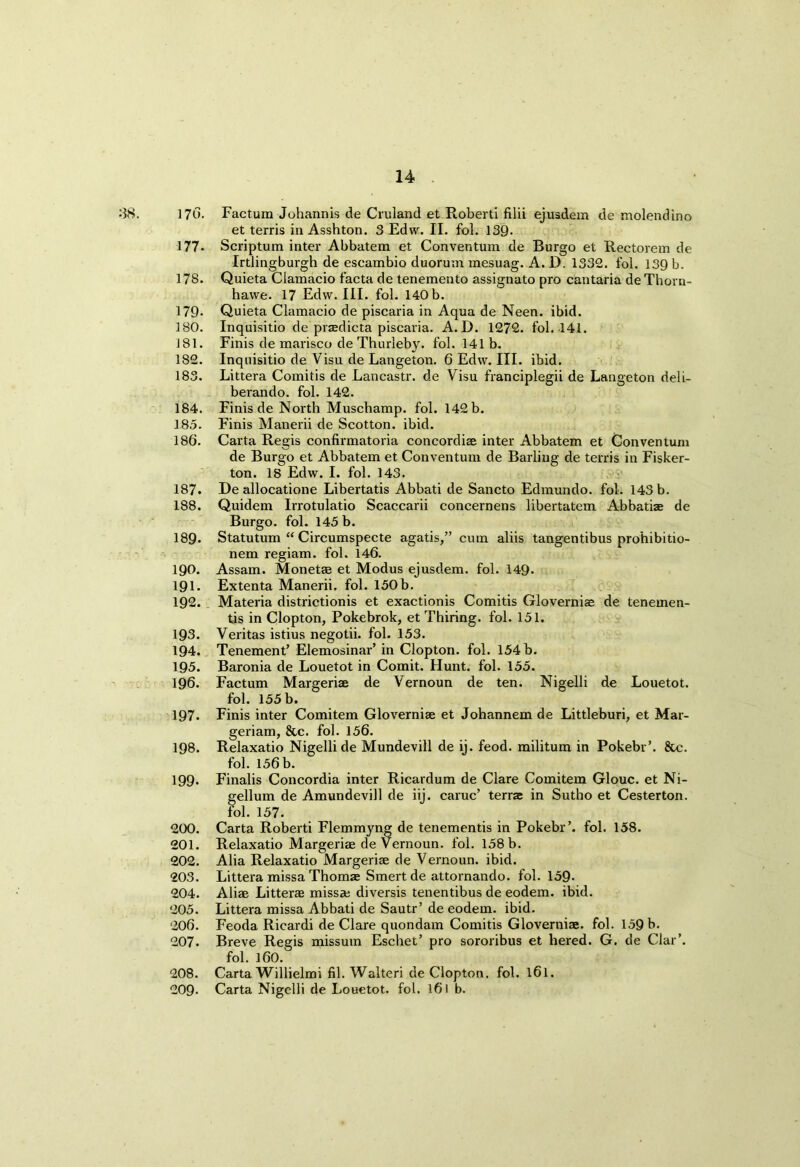 18. 170. Factum Johannis de Cruland et Roberti filii ejusdem de molendino et terris in Asshton. 3 Edw. II. fol. 139- 177- Scriptum inter Abbatem et Conventum de Burgo et Rectorem de Irtlingburgh de escambio duorum mesuag. A. D. 1332. fol. 139 b. 178. Quieta Clamacio facta de tenemento assignato pro cantaria de Thorn- hawe. 17 Edw. III. fol. 140 b. 179- Quieta Clamacio de piscaria in Aqua de Neen. ibid. 180. Inquisitio de praedicta piscaria. A.D. 1272. fol. 141. J81. Finis de marisco de Thurleby. fol. 141b. 182. Inquisitio de Visu de Langeton. 6 Edw. III. ibid. 183. Littera Comitis de Lancastr. de Visu franciplegii de Langeton deli- berando. fol. 142. 184. Finis de North Muscbamp. fol. 142 b. 185. Finis Manerii de Scotton. ibid. 186. Carta Regis confirmatoria concordiae inter Abbatem et Conventum de Burgo et Abbatem et Conventum de Barling de terris in Fisker- ton. 18 Edw. I. fol. 143. 187. De allocatione Libertatis Abbati de Sancto Edmundo. fol. 143 b. 188. Quidem Irrotulatio Scaccarii concernens libertatem Abbatiae de Burgo. fol. 145 b. 189- Statutum “ Circumspecte agatis,” cum aliis tangentibus prohibitio- nem regiam. fol. 146. 190. Assam. Monetae et Modus ejusdem. fol. 149- 191. Extenta Manerii. fol. 150b. 192. Materia districtionis et exactionis Comitis Gloverniae de tenemen- ts in Clopton, Pokebrok, et Thiring. fol. 151. 193. Veritas istius negotii. fol. 153. 194. Tenement’ Elemosinar’ in Clopton. fol. 154 b. 195. Baronia de Louetot in Comit. Hunt. fol. 155. 196. Factum Margeriae de Vernoun de ten. Nigelli de Louetot. fol. 155 b. 197. Finis inter Comitem Gloverniae et Johannem de Littleburi, et Mar- geriam, &c. fol. 156. 198. Relaxatio Nigelli de Mundevill de ij. feod. militum in Pokebr’. &c. fol. 156 b. 199. Finalis Concordia inter Ricardum de Clare Comitem Glouc. et Ni- gellum de Amundevill de iij. caruc’ terra in Sutho et Cesterton. fol. 157. 200. Carta Roberti Flemmyng de tenements in Pokebr’. fol. 158. 201. Relaxatio Margeriae de Vernoun. fol. 158 b. 202. Alia Relaxatio Margeriae de Vernoun. ibid. 203. Littera missa Thomae Smert de attornando. fol. 159- 204. Aliae Litterae miss* diversis tenentibus de eodem. ibid. 205. Littera missa Abbati de Sautr’ de eodem. ibid. 206. Feoda Rieardi de Clare quondam Comitis Gloverniae. fol. 159 b. 207. Breve Regis missum Eschet’ pro sororibus et hered. G. de Clar’. fol. 160. 208. Carta Willielmi fil. Walteri de Clopton, fol. l6l. 209- Carta Nigelli de Louetot. fol. l6l b.
