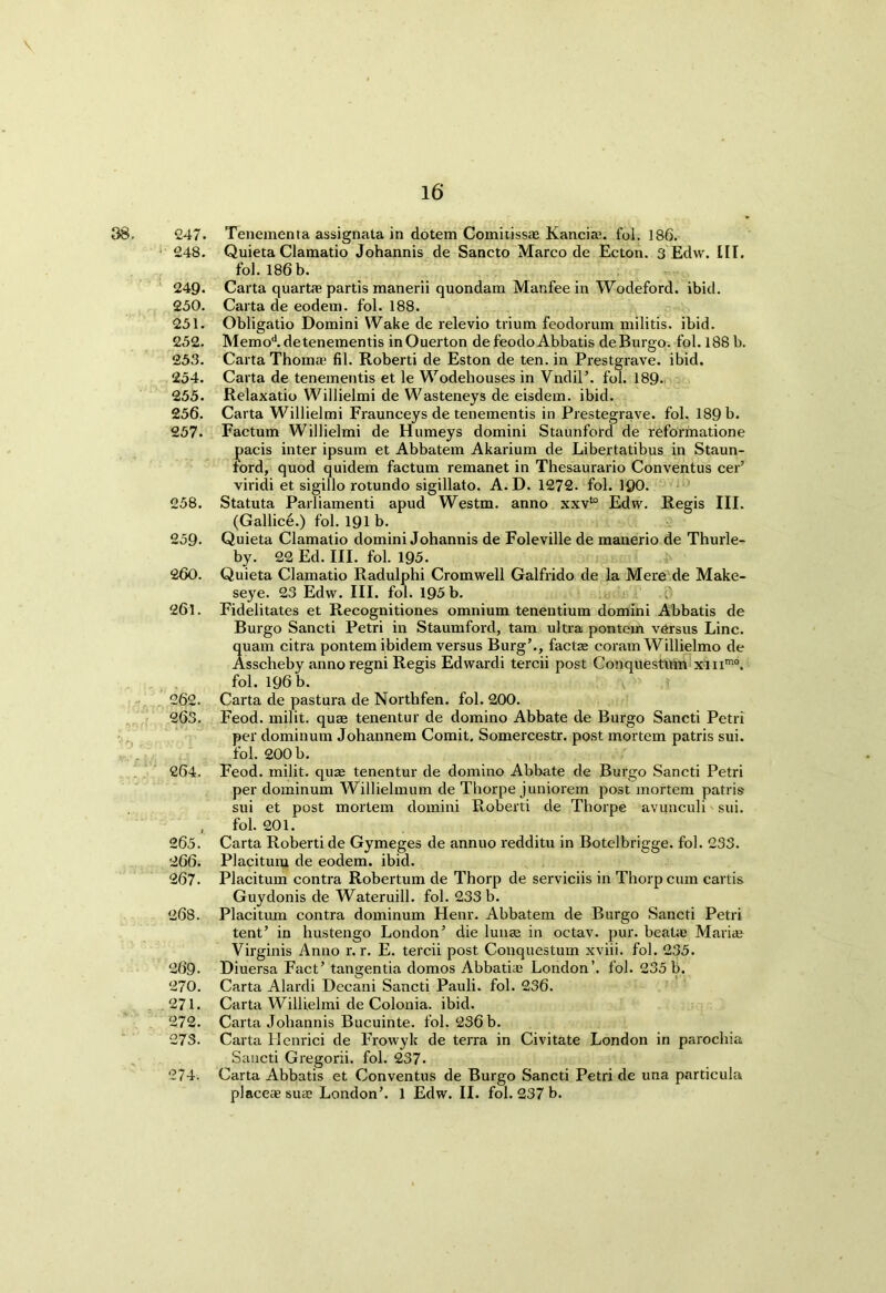 247. Tenementa assignata in dotem ComitisscB Kanciau fol. 186. 248. Quieta Clamatio Johannis de Sancto Marco de Ecton. 3 Edw. IIT. fol. 186 b. 249. Carta quartae partis manerii quondam Manfee in Wodeford. ibid. 250. Carta de eodem. fol. 188. 251. Obligatio Domini Wake de relevio trium feodorum militis. ibid. 252. Memod. detenementis inOuerton defeodoAbbatis deBurgo. fol. 188 b. 253. Carta Thoma? fil. Roberti de Eston de ten. in Prestgrave. ibid. 254. Carta de tenementis et le Wodehouses in Vndil’. fol. 189- 255. Relaxatio Willielmi de Wasteneys de eisdem. ibid. 256. Carta Willielmi Fraunceys de tenementis in Prestegrave. fol. 189 b. 257. Factum Willielmi de Humeys domini Staunfold de reformatione pacis inter ipsum et Abbatem Akarium de Libertatibus in Staun- ford, quod quidem factum remanet in Thesaurario Conventus cer’ viridi et sigillo rotundo sigillato. A. D. 1272. fol. 190. 258. Statuta Parliamenti apud Westm. anno xxvto Edw. Regis III. (Gallice.) fol. 191 b. 259- Quieta Clamatio domini Johannis de Foleville de manerio de Thurle- by. 22 Ed. III. fol. 195. 260. Quieta Clamatio Radulphi Cromwell Galfrido de la Mere de Make- seye. 23 Edw. III. fol. 195 b. f 261. Fidelitates et Recognitiones omnium tenentium domini Abbatis de Burgo Sancti Petri in Staumford, tarn ultra pontem versus Line, quam citra pontem ibidem versus Burg’., factse coram Willielmo de Asscheby annoregni Regis Edwardi tercii post Conquestum xinmo. fol. 196 b. v  262. Carta de pastura de Northfen. fol. 200. 263. Feod. milit. quae tenentur de domino Abbate de Burgo Sancti Petri per dominum Johannem Comit, Somercestr. post mortem patris sui. fol. 200 b. 264. Feod. milit. quae tenentur de domino Abbate de Burgo Sancti Petri per dominum Willielmum de Thorpe juniorem post mortem patris sui et post mortem domini Roberti de Thorpe avunculi sui. , fol. 201. 265. Carta Roberti de Gymeges de annuo redditu in Botelbrigge. fol. 233. 266. Placitum de eodem. ibid. 267. Placitum contra Robertum de Thorp de serviciis in Thorp cum cards Guydonis de Wateruill. fol. 233 b. 268. Placitum contra dominum Henr. Abbatem de Burgo Sancti Petri tent’ in hustengo London’ die lunaa in octav. pur. beal;e Maria? Virginis Anno r. r. E. tercii post Conquestum xviii. fol. 235. 269. Diuersa Fact’ tangentia domos Abbatia? London’, fol. 235 b. 270. Carta Alardi Decani Sancti Pauli, fol. 236. 271. Carta Willielmi de Colonia. ibid. 272. Carta Johannis Bucuinte. fol. 236 b. 273. Carta Henrici de Frowyk de terra in Civitate London in parochia Sancti Gregorii. fol. 237. 274. Carta Abbatis et Conventus de Burgo Sancti Petri de una particula placeae sute London’. 1 Edw. II. fol. 237 b.