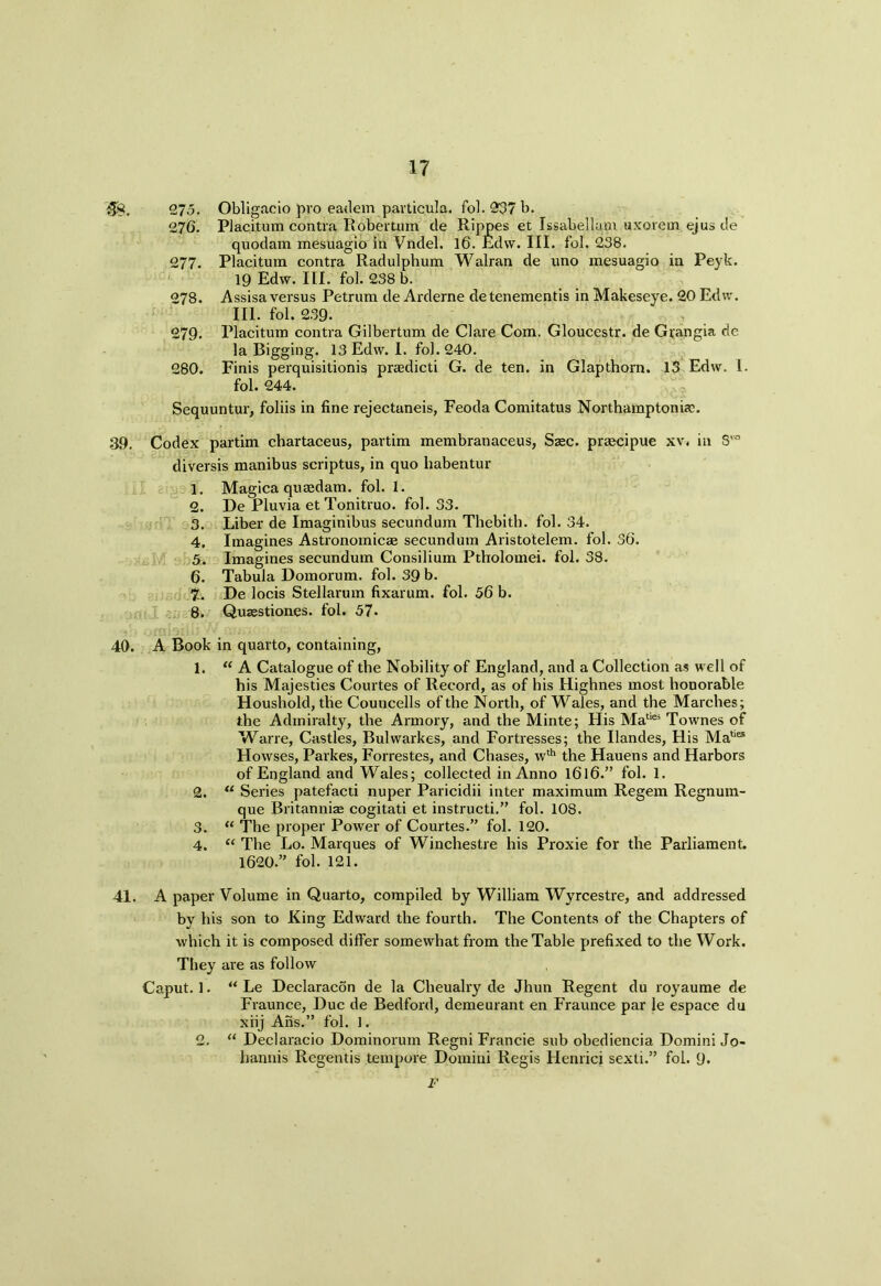 m. 275. Obligacio pro eadem particula. fol. 937 b. 276. Placitum contra Robertpm de Rippes et Issabellam uxorein ejus de quodam mesuagio in Vndel. 16. Edw. III. fol. 238. 277. Placitum contra Radulphum Walran de uno mesuagio in Peyk. 19 Edw. III. fol. 238 b. 278. Assisa versus Petrum de Arderne detenementis in Makeseye. 20 Edw. III. fol. 239. 279. Placitum contra Gilbertum de Clare Com. Gloucestr. de Gfangia de la Bigging. 13 Edw. I. fol. 240. 280. Finis perquisitionis prasdicti G. de ten. in Glapthorn. 13 Edw. I. fol. 244. Sequuntur, foliis in line rejectaneis, Feoda Comitatus Northamptoniax 39. I Codex partim chartaceus, partim membranaceus, Sasc. praecipue xv. in diversis manibus scriptus, in quo liabentur 1. Magica quaedam. fol. I. 2. De Pluvia et Tonitruo. fol. 33. 3. Liber de Imaginibus secundum Thebith. fol. 34. 4. Imagines Astronomicae secundum Aristotelem. fol. 36. 5. Imagines secundum Consilium Ptholomei. fol. 38. 6. Tabula Domorum. fol. 39 b. ?. De locis Stellarum fixarum. fol. 56 b. 8. Quzestiones. fol. 57. gvo 40. A Book in quarto, containing, 1. “ A Catalogue of the Nobility of England, and a Collection as well of his Majesties Courtes of Record, as of his Highnes most honorable Houshold, the Councells of the North, of Wales, and the Marches; the Admiralty, the Armory, and the Minte; His Matiei Townes of Wane, Castles, Bulwarkes, and Fortresses; the Ilandes, His Mat,es Howses, Parkes, Forrestes, and Chases, wth the Hauens and Harbors of England and Wales; collected in Anno 1616.” fol. 1. 2. u Series patefacti nuper Paricidii inter maximum Regem Regnum- que Britannia cogitati et instructi.” fol. 108. 3. “ The proper Power of Courtes.” fol. 120. 4. “ The Lo. Marques of Winchestre his Proxie for the Parliament. 1620.” fol. 121. 41. A paper Volume in Quarto, compiled by William Wyrcestre, and addressed by his son to King Edward the fourth. The Contents of the Chapters of which it is composed differ somewhat from the Table prefixed to the Work. They are as follow Caput. 1. “ Le Declaracon de la Cheualry de Jhun Regent du royaume de Fraunce, Due de Bedford, demeurant en Fraunce par le espace du xiij Ans.” fol. 1. 2. “ Declaracio Dominorum Regni Francie sub obediencia Domini Jo- hannis Regentis tempore Domini Regis Henrici sexti.” fol. 9. F