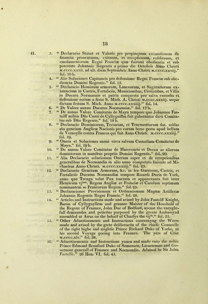 41. 3. u Declaracio Status et Valoris per propinquam estimationem de financia prouentuum, exituum, et receptionum, reddituum, et emolumentorum Regni Francis qus fuerunt obedientia et sub potestate Johannis Regentis a primo die Octobris Anno Christi M.cccc.xxvii. ad ult. diem Septembris Anno Christi M.cccc.xxviii.” fol. 10 b. 4. “ Alie Soluciones Capitaneis pro defensione Regni Francis sub obe- diencia Domini Regentis.” fol. 13. 5. “ Declaracio Hominum armorum, Lanceorum, et Sagittariorum ex- istencium in Castris, Fortaliciis, Municionibus, Civitatibus, et Villis in Ducatu Normannie et patria conquesta pro salva custodia et defensione eorum a festo S. Mich. A. Christi M.cccc.xxxiij. usque dictum festum S. Mich. Anno M.cccc.xxxiiij.” fol. 14. 6. “ De Valore annuo Ducatus Normannis.” fol. 17 b. 7. “ De annuo Valore Comitatus de Mayn tempore quo Johannes Fas- tolff militis Dns Castri de Cyllyguiftm fuit gubernator dicti Comita- tus sub Dho Regente.” fol. 18 b. 8. “ Declaracio Dominiorum, Terrarum, et Tenementorum dat. solda- riis gencium Anglics Nacionis pro eorum bono gestu apud bellum de Vernoylle contra Francos qui fuit Anno Christi. M.cccc.xxxiiij.” fol. 19. 9- “ Onera et Soluciones annui circa salvam Custodiam Comitatus de Mayn.” fol. 19 b. 10. “ De annuo Valore Comitatus de Harecourte et Dreux ac aliorum dominiorum in manibus propriis Domini Regentis.” fol. 20. 11. “ Alia Declaracio solucionum Onerum super et de recepcionibus generalibus de Normandia in alio anno computato finiente ad Mi- chaelem Anno Christi. M.cccc.xxxiiij.” fol. 23. 12. “ Declaracio Gencium Armorum, &c. in lez Garrisons, Castris, et Fortaliciis Ducatus Normandis tempore Ricardi Ducis de York, anno quo Treuga velut Pax tractata et appunctuata fuit inter Henricum vjtum. Regem Anglis et Francis et Carolum septimum nominantem se Francorum liegem.” fol. 23. 13. 11 Declaraciones Provisionum et Ordinacionum Magns Artilleris Johannis Regentis Regni Francie.” fol. 28. 14. “ Articles and Instructions made and avised by John FastolfF Knight, Baron of Cyllyguyllem and graunte Maister of the Houshold of the Regent of Fraunce, John Due of Bedford, ayenst the vnryght- full demaundes and peticons purposed by the greate Ambassyad assembled at Arras on the behalf of Charlys the vijth.” fol. 33. 15. “ Other Aduertisements and Instructions concernyng the Werre made and avised by the grete deliberacon of the chiefe Councelle of the right highe and mightie Prince Richard Duke of Yorke, at his second Voyage goeing into Fraunce. The yere of Crist M.cccc.xlv.” fol. 38. 1G. “ Aduertisementis and Instructions youen and made vnto the noble Prince Edmond Beauford Duke of Somersett, Lieuetenant and Go- uernour generall of Fraunce and Normandie. Aduised be Sir John Fastolfe.” 26 Hen. VI. fol. 41.
