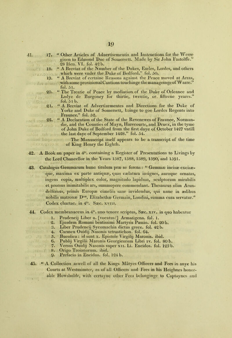 41. 17- “ Other Articles of Aduertisementis and Instructions for the Werre given to Edmond Due of Somersett. Made by Sir John Imstolffe.” 28 Hen. VI. fol. 42 b. 18. “ A Breviat of the Number of the Dukes, Earles, Lordes, and others which were vnder the Duke of Bedford.” fol. 50. 19. “ A Breviat of certaine Reasons against the Peace moved at Arras,. with some provisional Cautions touckinge themanageingeof Warre.” fol. 51. 20. “ The Treatie of Peace by mediation of the Duke of Orleance and Ladye de Burgoney for thirtie, twentie, or. fifteene yeares.” fol. 51b. 21. “ A Breviat of Advertizementes and Directions for the Duke of Yorke and Duke of Somersett, beinge to goe Lordes Regents into Fraunce.” fol. 52. 22. “ A Declaration of the State of the Revenewes of Fraunce, Norman- die, and the Counties of Mayn, Harecourte, and Druex, in the tyme of John Duke of Bedford from the first daye of October 1427 vntill the last daye of September 1428.” fol. 54. The Manuscript itself appears to be a transcript of the time of King Henry the Eighth. 42. A Book on paper in 4to. containing a Register of Presentations to Livings by the Lord Chancellor in the Years 1587, 1588, 1589, 1590, and 1591. 43. Catalogus Gemmarum hunc titulum prae se ferens : “ Gemma: incisse excisse- que, maxima ex parte antiqu®, quas cadatura insignes, auroque ornatas, ingens copia, multiplex color, magnitudo lapiduin, sculptorum mirabilis et prorsus inimitabilis ars, summopere commendant. Thesaurus olim Arun- dellianus, prirnis Europae cimeliis sane invidendus, qui nunc in aedibus nobilis matron® D11*. Elizabeth® Germain, Londini, summa cura servatur.” Codex chartac. in 4to. S®c. xvm. 44. Codex membranaceus in 4to. uno tenore scriptus, Saec. xiv.. in quo habentur 1. Prudencij Liber u. [vocatus?] Armatigena. fol. 1. 2. Ejusdem Romani beatissimi Martyris Passio. fol. 20b- 8. Liber Prudencij Sycomachia dictus grece. fol. 42 b. 4. Carmen Ouidij Nasonis tetrastichon. fol. 64. 5. Bucolica: id sunt x. Epistole Virgilij Maronis. ibid. 6. Publij Virgilii Maronis Georgicorum Libri iv. fol. 80 b. 7. Versus Ouidij Nasonis super xii. Li. Eneidos. fol. 123 b. 8. Origo Troianorum. ibid. 9- Prefacio in Eneidos. fol. 124b. 45. “ A Collection aswell of all the Kings Matyes Officers and Fees in anye his Courts at Westminster, as of all Officers and Fees in his Heighnes honor- able Howshokle, with certayne other Fees belonginge to Captaynes and