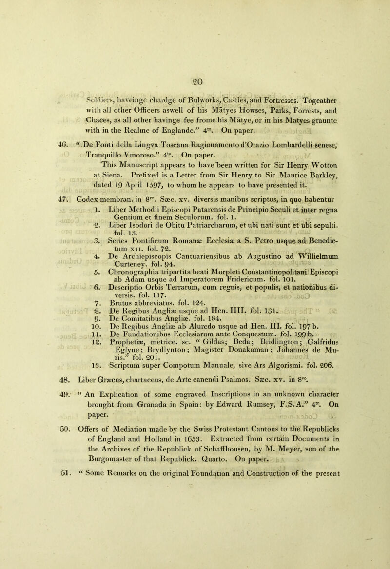 40. 47. ■ tua 48. 49. 50. 51. Soldiers, haveinge chardge of Bulworks, Castles, and Fortresses. Togeather w ith all other Officers aswell of his Matyes Hovvses, Parks, Forrests, and Chaces, as all other havinge fee frome his Matye, or in his Matyes graunte with in the Reahne of Englande.” 4to. On paper. “ De Fonti della Lingva Toscana Ragionamento d’Orazio Lombardelli senese, Tranquillo Vmoroso.” 4t0. On paper. This Manuscript appears to have “been wrritten for Sir Henry Wotton at Siena. Prefixed is a Letter from Sir Henry to Sir Maurice Barkley, dated 19 April 1597, to whom he appears to have presented it. Codex membran. in 8vo. Saec. xv. diversis manibus scriptus, in quo habentur 1. Liber Methodii Episcopi Patarensis de Priticipio Seculi et inter regna Gentium et finem Seculorum. fob 1. •2. Liber Isodori de Obitu Patriarcharum, et ubi nati sunt et ubi sepulti. fol. 13. 3. Series Pontificum Romanas Ecclesias a S. Petro usque ad Benedic- tum xii. fol. 72. 4. De Archiepiscopis Cantuariensibus ab Augustino ad Willielmum Curteney. fol. 94. 5. Cbronogiaphia tripartita beati Morpleti Constantinopolitani Episcopi ab Adam usque ad Imperatorem Fridericum. fol. 101. 6. Descriptio Orbis Terrarum, cum regnis, et populis, et nationibus di- versis. fol. 117. 7. Brutus abbreviatus. fol. 124. 8. De Regibus Angliae usque ad Hen. IIII. fol. 131. 9* De Comitatibus Angliae. fol. 184. 10. De Regibus Angliae ab Aluredo usque ad Hen. III. fol. 197 b. 11. De Fundationibus Ecclesiarum ante Conquestum. fol. 199b. 12. Prophetiae, metrice. sc. “ Gildas; Beda; Bridlington; Galfridus Eglyne; Brydlynton; Magister Donakaman ; Johannes de Mu- ris.” fol. 201. 13. Scriptum super Compotum Manuale, sive Ars Algorismi. fol. 206. Liber Graecus, chartaceus, de Arte canendi Psalmos. Saec. xv. in 8TO. “ An Explication of some engraved Inscriptions in an unknown character brought from Granada in Spain: by Edward Rumsey, F.S.A.” 4t0. On paper. Offers of Mediation made by the Swiss Protestant Cantons to the Republicks of England and Holland in 1653. Extracted from certain Documents in the Archives of the Republick of Schaffhousen, by M. Meyer, son of the Burgomaster of that Republick. Quarto. On paper. “ Some Remarks on the original Foundation and Construction of the present
