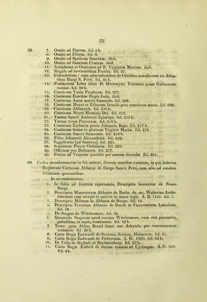 59. 7. Oratio ad Patrem. fol. 5 b. .8. Oratio ad Filium. fol. 6. ~ 9. Oratio ad Spiritum Sanctum, ibid^ 10. Oratio ad Sanctam Crucem. ibid. 11. Antiphonae et Orationes ad B. Virginem Mariam, ibid. 12. Regula ad inveniendum Pascha. fol. 25. 13. Calendarium : cum adnotationibus de Obitibus nonullorum ex Abba- tibus Burgi S. Petri, fol. 25 b. 14. Psalmorum Liber illius D. Hieronymti Versionis quam Gallicanam vocant. fol. 38 b. 15. Canticum Ysaias Propbetse. fol. 207. 16. Canticum Ezechiee Regis Juda. ibid. 17- Canticum Annas matris Samuelis. fol. 208. 18. Canticum Moysi et Filiorum Israelis post transitum maris. fol. 209. 19- Canticum Abbacuch. fol. 210b. 20. Canticum Moysi Hominis Dei. fol. 212. 21,3: Ymnus Sancti Ambrosii Episcopi. fol. 215 b. 22. Ymnus trium Puerorum. fol. 2l6b. 23. Canticum Zacharias patris Johannis Bapt. fol. 217 b. 24. Canticum beate et gloriosas Virginis Marias, fol. 218. 25. Canticum Sancti Svmeonis. fol. 218 b. 26. Fides Athanasii Alexandrini. fol. 219- 27. Supplicatio [ad Sanctos]. fol. 221. 28. Sequuntur Preces Ordinarim. fol. 225. 29. Ofhcium pro Defunctis. fol. 2S7. 30. Preces ad Vesperas quotidie per annum dicendre. fol. 241. 60. Codex membranaceus in fol. minori, diversis manibus exaratus, in quo habetur Registrum Cartarum Abbatias de Burgo Sancti Petri, cum aliis ad eandem Abbatiam spectantibus. In eo continentur, 1. In foliis ad frontem rejectaneis, Descriptio boscorum de Nasso Burgi. 2. Descriptio Maneriorum Abbati* de Burbc de sic. Walterius Archi- diaconus earn recepit et saisivit in manu regis. A. D. 1125. fol. 1. 3. Descriptio Militum de Abbatia de Burgo. fol. 14. 4. Descriptio Terrarum Abbatia2 de Burch in Vicecomitatu Lincolnian. fol. 18. 5. De Stagno de Witelesmere. fol. 19* 6. Quomodo Stagnum quod vocatur Witelesmere, cum suis piscuariis, paludibus, et aquis, terminatur. fol. 19 b. 7. Terra2 quas Abbas Brand fratri suo Askytelo per conventionem commisit. fol. 20 b. 8. Carta Regis Eadvvardi de Soctona, Scotere, Malmeton, fol. 21. 9. Carta Regis Eadvvardi de Fiskertuna. A. D. 1060. fol. 22b. 10. De Villisde Righale et Beolmesthorp. fol. 23 b. 11. Carta Regis iEadvvii de decern cassatis aet Cytringan, A.D. 936. fol. 24.