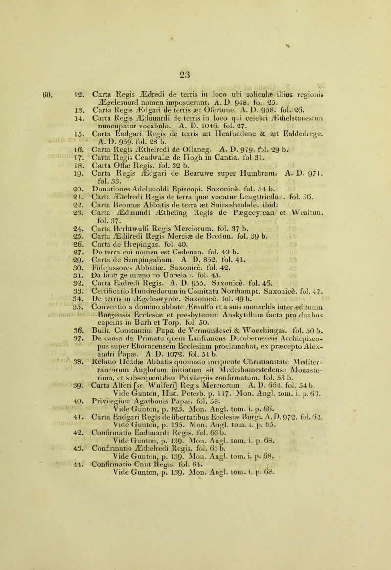 60. jUJ *v 12. Carta Regis JEdredi de terris in loco ubi solieulae illius regionis iEgelesuurd nomen imposuerunt. A. D. 948. fol. 25. 13. Carta Regis iEdgari de terris art Ofertune. A. D. 958. fob 26. 14. Carta Regis iEduuardi de terris in loco qui celebri JEthelstanestun nuncupatur vocabulo. A. D. 1046. fob 27. 15. Carta Eadgari Regis de terris set Heafuddene & aet Ealdedrege. A. D. 959- fob 28 b. 16. Carta Regis iEthelredi de Ollaneg. A. D. 979- fob 29 b. 17. Carta Regis Ceadwalae de Hogh in Cantia. fol 31. 18. Carta Oft’ae Regis, fob 32 b. 19- Carta Regis iEdgari de Bearuwe super Humbram. A. D. 971. fob 33. 20. Donationes Adeluuoldi Episcopi. Saxonicel. fob 34 b. 21. Carta JEtelredi Regis de terra quae vocatur Leugttricdun. fob 36. 22. Carta Beonnae Abbatis de terra aet Suinesheabde. ibid. 23. Carta iEdmundi iEtheling Regis de Paegecyrcan et Wealtun. fob 37- 24. Carta Berhtwulfi Regis Merciorum. fob 37 b. 25. Carta iEdilredi Regis Merciae de Bredun. fob 39 b. 26. Carta de Hrepingas. fob 40. 27. De terra eui noinen est Cedenan. fob 40 b. 29- Carta de Seinpingaham. A D. 852. fob 41. 30. Eidejussores Abbatiae. Saxonice. fob 42. 31. Da lanb ge maepo ro Unbela >. fob 45. 32. Carta Eadredi Regis. A. D. 955. Saxonice. fob 46. 33. Certificatio Hundredorum in Comitatu Northampt. Saxonic^. fol. 47. 34. De terris in iEgeleswyrde. Saxonice. fol. 49 b. 35. Conventio a domino abbate ZErnulfo et a suis monachis inter edituum Burgensis Ecclesiae et presbyterum Anskytillum facta pro duabus capeihs in Burh et Torp. fob 50. 36. Bulla Constantini Papae de Vermundesei & Wocchingas. fob 50 b. 37. De causa de Primatu quern Lanfrancus Dorobernensis Archiepisco- pus super Eboracensem Ecclesiam proclamabat, ex praecepto Alex- andri Papae. A. D. 1072. fob 51 b. 38. Relatio Heddae Abbatis quomodo incipiente Christianitate Mediter- raneorum Anglorum initiatum sit VLedesbamestedense Monaste- rium, et subsequentibus Privilegiis confirmatum. fol. 53 b. 39. Carta Alferi [sc. Wulferi] Regis Merciorum A. D. 664. fol. 54 b. Vide Gunton, Hist. Peterb. p. 117. Mon.. Angl. tom. i. p. 63. 40. Privilegium Agathonis Papae. fob 58. Vide Gunton, p. 123. Mon. Angb tom. i. p. 66. 41. Carta Eadgari Regis de libertatibus Ecclesiae Burgi. A.D. 972. fob 62. Vide Gunton, p. 135. Mon. Angl. tom. i. p. 65. 42. Confirmatio Eaduuardi Regis, fol. 63 b. Vide Gunton, p. 139- Mon. Angl. tom. i. p. 68. 43. Confirmatio iEthelredi Regis, fob 63 b. Vide Gunton, p. 139. Mon. Angl. tom. i. p. 68. 44. Confirmatio Cnut Regis, fob 64. Vide Gunton, p. 139. Mon. Angb tom^i. [>.(18-