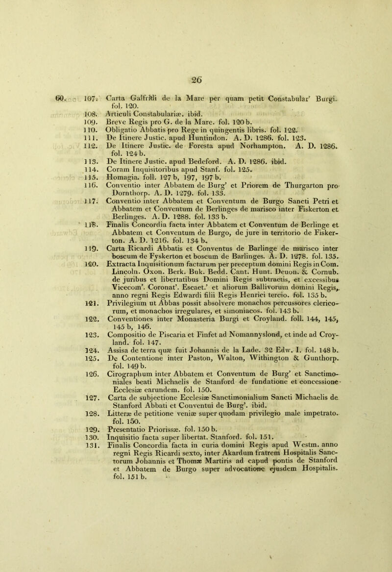 60. 107■ Carta Galfridi de la Mare per quarn petit Constabular’ Burgi. fed. 120. 108. Articuli Constabulariae. ibid. 109. Breve Regis pro G. de la Mare. fol. 120 b. 110. Obligatio Abbatispro Rege in quingentis libris. fol. 122. 111. De Itinere Justic. apud Huntindon. A. D. 1286. fol. 123. 112. De Itinere Justic. de Foresta apud Norhampton. A. D. 1286. fol. 124 b. 113. De Itinere Justic. apud Bedeford. A. D. 1286. ibid. 114. Coram Inquisitoribus apud Stanf. fol. 125. 115. Homagia. foil. 127 b, 197, 197 b. 116. Conventio inter Abbatem de Burg’ et Priorem de Thurgarton pro Dornthorp. A. D. 1279- fol. 133. 117. Conventio inter Abbatem et Conventum de Burgo Sancti Petri et Abbatem et Conventum de Berlinges de marisco inter Fiskerton et Berlinges. A. D. 1288. fol. 133 b. l lB. Finalis Concordia facta inter Abbatem et Conventum de Berlinge et Abbatem et Conventum de Burgo, de jure in territorio de Fisker- ton. A. D. 1216. fol. 134 b. 119. Carta Ricardi Abbatis et Conventus de Barlinge de marisco inter boscum de Fyskerton etboscum de Barlinges. A. D. 1278. fol. 135. 120. Extracta Inquisitionum factarum per preceptum domini Regis in Com. Lincoln. Oxon. Berk. Buk. Bedd. Cant. Hunt. Deuon. & Cornub. de juribus et libertatibus Domini Regis subtractis, et excessibus Vicecom’. Coronat’. Escaet.’ et aliorum Ballivorum domini Regis,, anno regni Regis Edwardi filii Regis Henrici tercio. fol. 135 b. 121. Privilegium ut Abbas possit absolvere monachos percussores clerico- rum, et monachos irregulares, et simoniacos. fol. 143 b. 122. Conventiones inter Monasteria Burgi et Croyland. foil. 144, 145* 145 b, 146. 123. Compositio de Piscaria et Finfet ad Nomannyslond, et inde ad Croy- land. fol. 147- 124. Assisa de terra qute fuit Johannis de la Lade. 32 Edw. I. fol. 148 b. 125. De Contentione inter Paston, Walton, Withington & Gunthorp. fol. 149 b. 126. Cirograplium inter Abbatem et Conventum de Burg’ et Sanctimo- niales beati Michaelis de Stanford de fundatione et concessione- Ecclesiae earundem. fol. 150. 127. Carta de subjectione Ecclesise Sanctimonialium Sancti Michaelis de Stanford Abbati et Conventui de Burg’, ibid. 128. Litterae de petitione venire super quodam privilegio male impetrato. fol. 150. 129. Presentatio Priorissse. fol. 150 b. 130. Inquisitio facta super libertat. Stanfor'd. fol. 151. 131. Finalis Concordia facta in curia domini Regis apud Westm. anno regni Regis Ricardi sexto, inter Akardum fratrem Hospitalis Sanc- torum Johannis et Thomas Martiris ad capud pontis de Stanford et Abbatem de Burgo super advocatione ejusdem Hospitalis. fol. 151 b. v