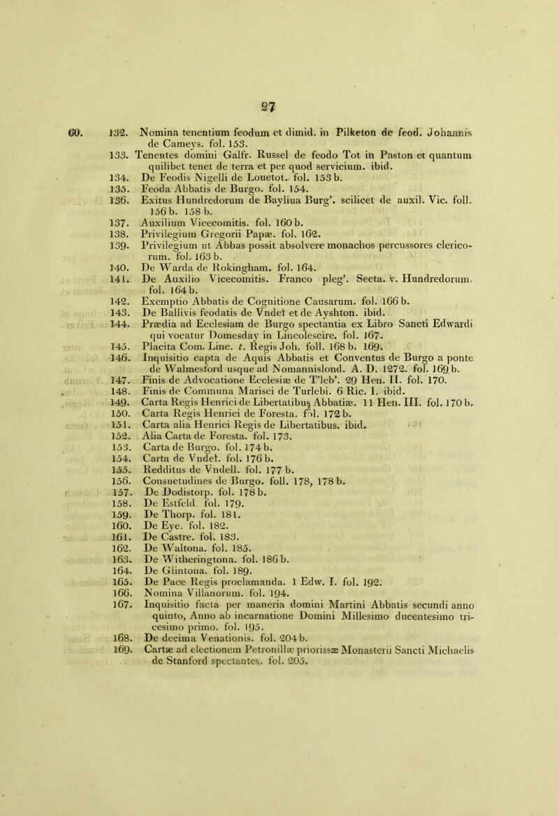 60. 132. Nomina tenentium feodum et dimid. in Pilketon de feod. Johannis de Carneys, fol. 153. 133. Tenentes domini Galfr. Russel de feodo Tot in Paston et quantum quilibet tenet de terra et per quod servicium. ibid. 134. De Feodis Nigelli de Louetot- fol. 153 b. 135. Feoda Abbatis de Burgo. fol. 154. 136. Exitus Hundredorum de Bayliua Burg’, scilicet de auxil. Vic. foil. 156 b. 158 b. 137. Auxilium Vicecomitis. fol. 160 b. 138. Privilegium Gregorii Papae. fol. 162. 139- Privilegium ut Abbas possit absolvere monachos percussores clerico- rum. fol. 163 b. 140. De Warda de Rokingham. fol. 164. 141. De Auxilio Vicecomitis. Franco pleg’. Secta. v. Hundredorum. fol. l64b. 142. Exemptio Abbatis de Cognitione Causarum. fol. 166 b. 143. De Ballivis feodatis de Vndet etde Ayshton. ibid. 144. Praidia ad Ecclesiam de Burgo spectantia ex Libro Sancti Edvvardi qui vocatur Domesday in Lincolescire. fol. J67- 145. Placita Com. Line. t. Regis Joh. foil. 168 b. 169. 146. Inquisitio capta de Aquis Abbatis et Conventus de Burgo a ponte de Walmest'ord usque ad Nomannislond. A. D. 1272. fol. 169 b. 147- Finis de Advocatione Ecclesiae de T’leb’. 29 Hen. II. fol. 170. 148. Finis de Commuaa Marisci de Turlebi. 6 Ric. I. ibid. 149. Carta Regis Henrici de Libertatibu^ Abbatise. 11 Hen. III. fol. 170 b, 150. Carta Regis Henrici de Foresta. fol. 172 b. 151. Carta alia Henrici Regis de Libertatibus. ibid. 152. Alia Carta de Foresta. fol. 173. 153. Carta de Burgo. fol. 174 b. 154. Carta de Vndet. fol. 176 b. 155. Redditus de Vndell. fol. 177 b. 156. Consuetudines de Burgo. foil. 178, 178 b. 157- De Dodistorp. fol. 178b. 158. De Estfeld. fol. 179. 159. De Thorp, fol. 181. 160. De Eye. fol. 182. 161. De Castre. fol. 183. 162. De Waltona. fol. 185. 163. De Witheringtona. fol. 186 b. 164. De Glintona. fol. 189. 165. De Pace Regis proclamanda. 1 Edw. I. fol. 192. 166. Nomina Villanorum. fol. 194. 167. Inquisitio facta per maneria domini Martini Abbatis secundi anno quinto, Anno ab incarnatione Domini Millesimo ducentesimo tri- cesimo primo. fol. 195. 168. De decima Venationis. fol. 204b. 169. Cartse ad electionem Petronillfepriorissse Monasterii Sancti Michaelis de Stanford spectantes. fol. 205.