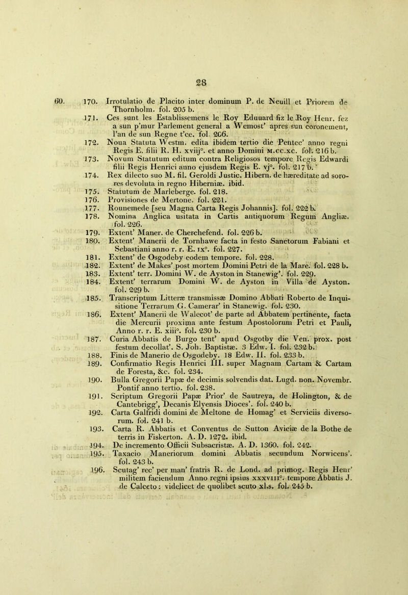 00. 170. Irrotulatio de Placito inter dominum P. de Neuill et Priorem de Thornholm. fol. 205 b. 171. Ces sunt les Establissemens le Roy Eduuard fiz le Roy Henr. fez a sun p’mur Parlement general a Wemost’ apres sun coronement, l’an de sun Regne t’ce. fol 2C6. 172. Noua Statuta Westm. edita ibidem tertio die Pentec’ anno regni Regis E. filii R. H. xviij°. et anno Domini m.cc.xc. fol. 2l6b. 173. Novum Statutum editum contra Religiosos tempore Regis Edwardi filii Regis Henrici anno ejusdem Regis E. vj°. fol. 217 b.' 174. Rex dilecto suo M. fil. Geroldi Justic. Hibern. de hasreditate ad soro- res devoluta in regno Hiberniae. ibid. 175. Statutum de Marleberge. fol. 218. 176. Provisiones de Mertone. fol. 221. 177- Rounemede [seu Magna Carta Regis Johannis]. fol. 222 b. 178. Nomina Anglica usitata in Cartis antiquorum Regum Angli*. ifol. 226. 179- Extent’ Maner. de Cberchefend. fol. 226 b. 180. Extent’ Manerii de Tornhawe facta in festo Sanctorum Fabiani et Sebastiani anno r. r. E. ix°. fol. 227• 181. Extent’ de Osgodeby eodem tempore, fol. 228. 182. Extent’ de Makes’ post mortem Domini Petri de la Mare. fol. 228 b. 183. Extent’ terr. Domini W. de Ayston in Stanewig’. fol. 229. 184. Extent’ terrarum Domini W. de Ayston in Villa de Ayston. fol. 229 b. 185. Transcriptum Litter* transmissse Domino Abbati Roberto de Inqui- sitione Terrarum G. Camerar’ in Stanewig. fol. 230. 186. Extent’ Manerii de Walecot’ de parte ad Abbatem pertinente, facta die Mercurii proxima ante festum Apostolomm Petri et Pauli, Anno r. r. E. xiii°. fol. 230 b. 187. Curia Abbatis de Burgo tent’ apud Osgotby die Ven. prox. post festum decollat’. S. Job. Baptist*. 3 Edw. I. fol. 232b. 188. Finis de Manerio de Osgodeby. 18 Edw. II. fol. 233 b. 189- Confirmatio Regis Henrici III. super Magnam Cartam & Cartam de Foresta, &c. fol. 234. 190. Bulla Gregorii Papae de decimis solvendis dat. Lugd. non. Novembr. Pontif anno tertio. fol. 238. 191. Scriptum Gregorii Papae Prior’ de Sautreya, de Holington, & de Cantebrigg’, Decanis Elyensis Dioces’. fol. 240 b. 192. Carta Galfridi domini de Meltone de Homag’ et Serviciis diverso- rum. fol. 241 b. 193. Carta R. Abbatis et Conventus de Sutton Avici* de la Bothe de terris in Fiskerton. A. D. 1272. ibid. 194. De incremento Officii Subsacrist*. A. D. 1360. fol. 242. 195. Taxacio Maneriorum domini Abbatis secundum Norwicens’. fol. 243 b. 196. Scutag’ rec’ per man’ fratris R. de Lond. ad primog. Regis Henr’ militem faciendum Anno regni ipsius xxxvm°. tempore Abbatis J. de Calceto : videlicet de quolibet scuto xl.s. fol. 245 b.