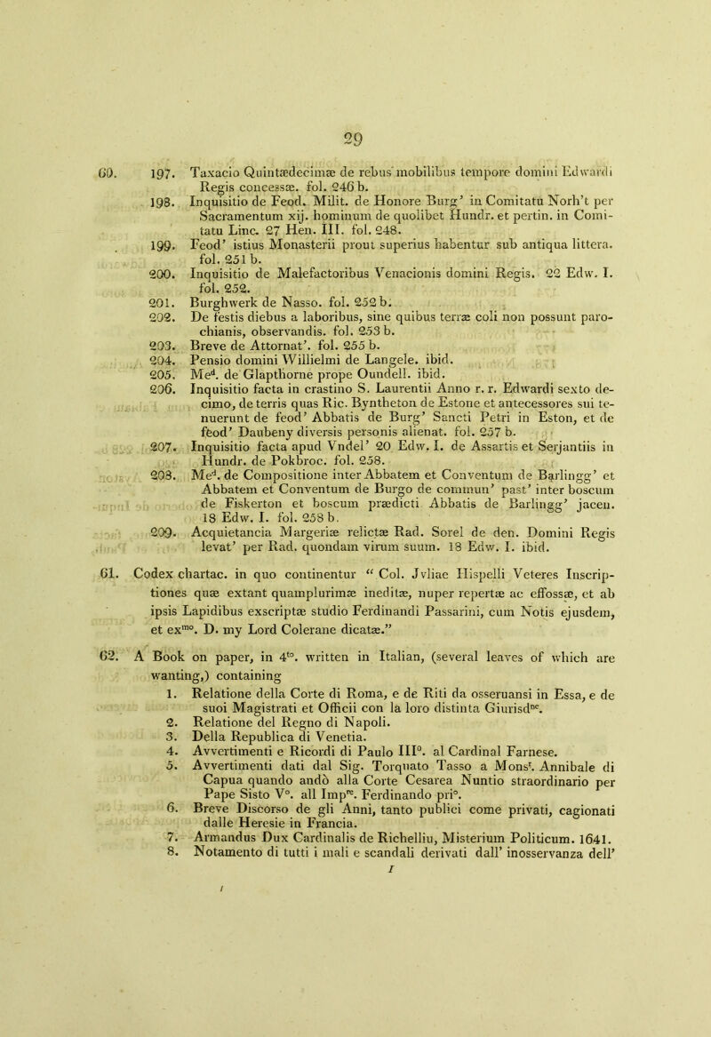 60. no *s 61. 62. 197. Taxacio Quintaedecimse de rebus mobilibus tempore domini Ed want i Regis concesste. fol. 246 b. 198. Inquisitio de Feod. Milit. de Honore Burg’ in Comitatu Norh’t per Sacramentum xij. hominum de quolibet Hundr. et pertin. in Comi- tatu Line. 27 Hen. III. fol. 248. 199. Feod’ istius Monasterii prout superius habentur sub antiqua littera. fol. 251 b. 200. Inquisitio de Malefactoribus Venacionis domini Regis. 22 Edw. I. fol. 252. 201. Burghwerk de Nasso. fol. 252 b. 202. De testis diebus a laboribus, sine quibus terra coli non possunt paro- chianis, observandis. fol. 253b. 293. Breve de Attornat’. fol. 255 b. 204. Pensio domini Willielmi de Langele. ibid. 205. Med. de Glaptborne prope Oundell. ibid. 206. Inquisitio facta in crastino S. Laurentii Anno r. r. Edwardi sexto de- cimo, de terris quas Ric. Byntheton de Estone et antecessores sui te- nuerunt de feod’ Abbatis de Burg’ Sancti Petri in Eston, et de feod’ Daubeny diversis personis alienat. fol. 257 b. 207. Inquisitio facta apud Vndel’ 20 Edw. I. de Assartis et Serjantiis in Hundr. de Pokbroc. fol. 258. 203. Med. de Compositione inter Abbatem et Conventum de Barlingg’ et Abbatem et Conventum de Burgo de commun’ past’ inter boscum de Fiskerton et boscum praedicti Abbatis de Barlingg’ jacen. 18 Edw. I. fol. 258 b, 209- Acquietancia Margerise relictae Rad. Sorel de den. Domini Regis levat’ per Rad. quondam virum suum. 18 Edw. I. ibid. Codex chartac. in quo continentur “ Col. Jvliae Hispelli Veteres Inscrip- tiones quas extant quamplurimte ineditas, nuper repertae ac effossse, et ab ipsis Lapidibus exscriptas studio Ferdinandi Passarini, cum Notis ejusdem, et exmo. D. my Lord Colerane dicatae.” A Book on paper, in 4t0. written in Italian, (several leaves of which are wanting,) containing 1. Relatione della Corte di Roma, e de Riti da osseruansi in Essa, e de suoi Magistral et Officii con la loro distinta Giurisdne. 2. Relatione del Regno di Napoli. 3. Della Republica di Venetia. 4. Avvertimenti e Ricordi di Paulo HI0, al Cardinal Farnese. 5. Avvertimenti dati dal Sig. Torquato Tasso a Monsl Annibale di Capua quando andb alia Corte Cesarea Nuntio straordinario per Pape Sisto V°. all Impre. Ferdinando pri°. 6. Breve Discorso de gli Anni, tanto publici come privati, cagionati dalle Heresie in Francia. 7. Armandus Dux Cardinalis de Richelliu, Misterium Politicum. 16.41.