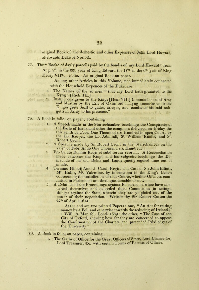 original Book of the domestic and other Expences of John Lord Howard, afterwards Duke of Norfolk. 77. The “ Booke of dayly parcells paid by the handis of my Lord Howard” from Aug. 2d. in the 22d. year of King Edward the IVth to the 6th year of King Henry VIIth. Folio. An original Book on paper. Among other Articles in this Volume, not immediately connected with the Household Expences of the Duke, are 1. The Names of the m men “ that my Lord hath graunted to the Kyng” [Rich. III.] -• Instruccons given to the Kings [Hen. VII.J Commissioners of Aray and Mustres by the Erie of Oxinsford hauyng auctorite vndir the Kinges grete Seall to gader, arreyse, and conducte his said sub- getts in Array to his presence.” 7>. A Book in folio, on paper; containing 1. A Speech made in the Starreehamber touchinge the Conspiracie of the Earle of Essex and other the complices delivered on Friday the thirteenth of Febr. One Thousand six Hundred in open Court, by the Lo. Keeper, the Lo. Admirall, Sr. William Knolls, and S‘. Robert Cecill. 2. A Speeche made by Sir Robert Cecill in the Starrcliamber on the xvi jth of Febr. Anno One Thousand six Hundred. 3. Pro Salute Domini Regis et subditorum suorum. A Reconciliation made betweene the Kinge and his subjects, touchinge the De- maunde of his old Debts and Lands quietly enjoied time out of minde. 4. Termino Hillarij Anno 5. Caroli Regis. The Case of Sir John Elliott, Mr. Hollis, Mr. Valentine, by information in the King’s Bench conscerning the iurisdiction of that Courte, whether Offences com- mitted in Parliament are there questionable or not. 5. A Relation of the Proceedings against Embassadors whoe have mis- called themselves and exceeded there Commission in actinge thinges against the State, wherein they are ymploied out of the power of their negotiation. Written by Sir Robert Cotton the 27th of Aprill 1614. At the end are two printed Papers : one, “ An Act for raising money by a Poll and otherwise towards the reducing of Ireland 1 Will. & Mar. fol. Lond. 1689: the other, “The Case of the City of Oxford, shewing how far they are concerned to oppose the Confirmation of the Charters and pretended Priviledges of the University.” 79. A Book in folio, on paper, containing 1. The Oaths of Office for the Great Officers of State, Lord Chancellor, Lord Treasurer, &c. with certain Forms of Patents of Offices.
