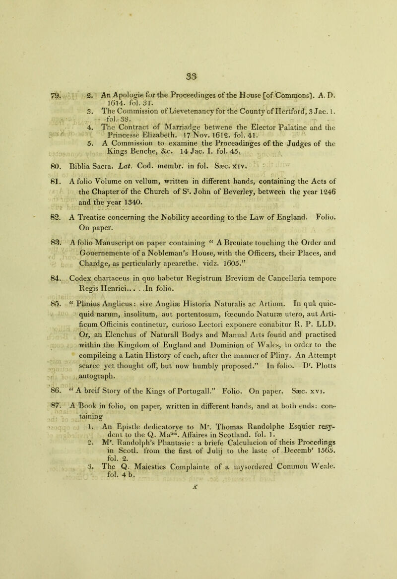 79. 2. An Apologie for the Proceedinges of the House [of Commons]. A. D. 1614. fol. 31. 3. The Commission of Lievetenancy forthe County of Hertford, 3 Jac. 1. - fol. 38. 4. The Contract of Marriadge betwene the Elector Palatine and the Princesse Elizabeth. 17 Nov. 1612. fol. 41. 5. A Commission to examine the Proceadinges of the Judges of the Kings Benche, &c. 14 Jac. I. fol. 45, 80. Biblia Sacra. Lat. Cod. membr. in fol. Saec. xiv. 81. A folio Volume on vellum, written in different hands, containing the Acts of the Chapter of the Church of Sf. John of Beverley, between the year 1246 and the year 1340. 82. A Treatise concerning the Nobility according to the Law of England. Folio. On paper. 8-3. A folio Manuscript on paper containing “ ABreuiate touching the Order and Gouernemente of a Nobleman’s House, with the Officers, their Places, and Chardge, as perticularly apearethe. vidz. 1605.” 84. Codex cbartaceus in quo habetur Registrum Brevium de Cancellaria tempore Regis Henrici In folio. 85. “ Plinius Anglicus : sive Angliae Historia Naturalis ac Artium. In qu& quic- quid narum, insolitum, aut portentosum, foecundo Naturae utero, aut Arti- ficum Officinis continetur, curioso Lectori exponere conabitur R. P. LLD. Or, an Elenchus of Naturall Bodys and Manual Arts found and practised within the Kingdom of England and Dominion of Wales, in order to the compileing a Latin History of each, after the manner of Pliny. An Attempt scarce yet thought off, but now humbly proposed.” In folio. Dr. Plotts autograph. 86. “ A breif Story of the Kings of Portugall.” Folio. On paper. Saec. xvi. 87. A Book in folio, on paper, written in different hands, and at both ends: con- taining 1. A*n Epistle dedicatorye to Mr. Thomas Randolphe Esquier resy- dent to the Q. Matics. Affaires in Scotland, fol. 1. 2. Mr. Randolph’s Phantasie : a briefe Calculacion of theis Procedings in Scotl. from the first of Julij to the laste of Deeembr 1565. fol. 2. ' 3. The Q. Maiesties Complainte of a mysordered Common Weale. fol. 4 b, x